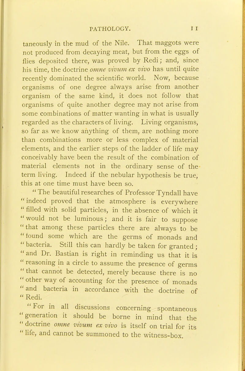 taneously in the mud of the Nile. That maggots were not produced from decaying meat, but from the eggs of flies deposited there, was proved by Redi; and, since his time, the doctrine onme vivum ex vivo has until quite recently dominated the scientific world. Now, because organisms of one degree always arise from another organism of the same kind, it does not follow that organisms of quite another degree may not arise from some combinations of matter wanting in what is usually regarded as the characters of living. Living organisms, so far as we know anything of them, are nothing more than combinations more or less complex of material elements, and the earlier steps of the ladder of life may conceivably have been the result of the combination of material elements not in the ordinary sense of the- term living. Indeed if the nebular hypothesis be true, this at one time must have been so. “The beautiful researches of Professor Tyndall have “indeed proved that the atmosphere is everywhere “ filled with solid particles, in the absence of which it “would not be luminous; and it is fair to suppose “ that among these particles there are always to be “ found some which are the germs of monads and “ bacteria. Still this can hardly be taken for granted ; “ and Dr. Bastian is right in reminding us that it is “ reasoning in a circle to assume the presence of germs “ that cannot be detected, merely because there is no “ other way of accounting for the presence of monads “ and bacteria in accordance with the doctrine of “ Redi. “ For in all discussions concerning spontaneous “ generation it should be borne in mind that the “ doctrine omne vivum ex vivo is itself on trial for its life, and cannot be summoned to the witness-box.