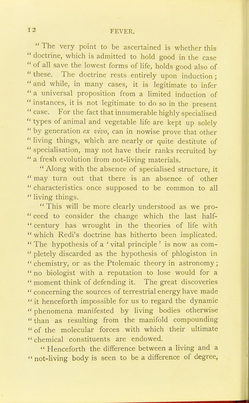 “ The very point to be ascertained is whether this doctrine, which is admitted to hold good in the case  of all save the lowest forms of life, holds good also of “ these. The doctrine rests entirely upon induction ; and while, in many cases, it is legitimate to infer  a universal proposition from a limited induction of  instances, it is not legitimate to do so in the present “ case. For the fact that innumerable highly specialised  types of animal and vegetable life are kept up solely  by generation ex vivo, can in nowise prove that other  living things, which are nearly or quite destitute of  specialisation, may not have their ranks recruited by  a fresh evolution from not-living materials.  Along with the absence of specialised structure, it  may turn out that there is an absence of other  characteristics once supposed to be common to all  living things.  This will be more clearly understood as we pro-  ceed to consider the change which the last half-  century has wrought in the theories of life with  which Redi’s doctrine has hitherto been implicated.  The hypothesis of a ‘ vital principle ’ is now as com-  pletely discarded as the hypothesis of phlogiston in  chemistry, or as the Ptolemaic theory in astronomy ;  no biologist with a reputation to lose would for a  moment think of defending it. The great discoveries  concerning the sources of terrestrial energy have made  it henceforth impossible for us to regard the dynamic  phenomena manifested by living bodies otherwise  than as resulting from the manifold compounding  of the molecular forces with which their ultimate  chemical constituents are endowed.  Henceforth the difference between a living and a not-living body is seen to be a difference of degree.