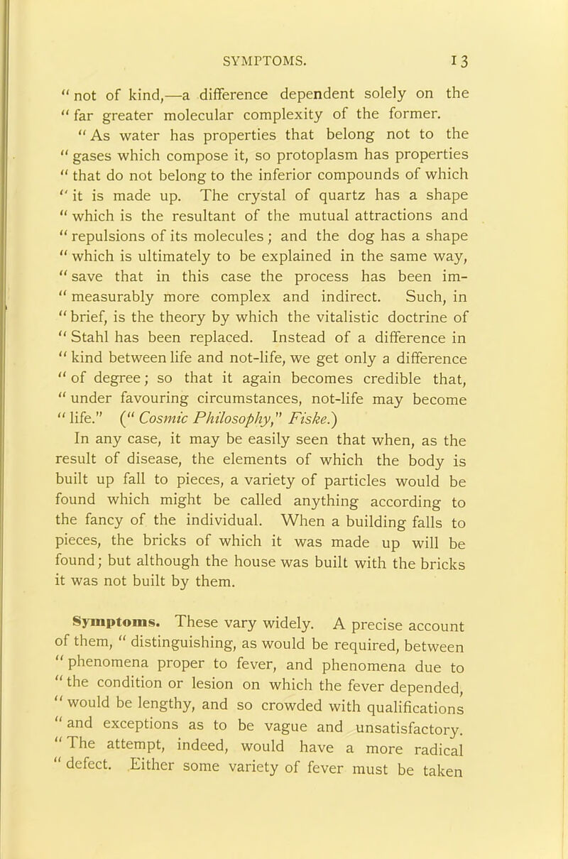 “ not of kind,—a difference dependent solely on the “ far greater molecular complexity of the former. “ As water has properties that belong not to the “ gases which compose it, so protoplasm has properties “ that do not belong to the inferior compounds of which '' it is made up. The crystal of quartz has a shape “ which is the resultant of the mutual attractions and “ repulsions of its molecules ; and the dog has a shape “ which is ultimately to be explained in the same way, “ save that in this case the process has been im- “ measurably more complex and indirect. Such, in “ brief, is the theory by which the vitalistic doctrine of “ Stahl has been replaced. Instead of a difference in “ kind between life and not-life, we get only a difference  of degree; so that it again becomes credible that, “ under favouring circumstances, not-life may become “ life.” (“ Cosmic Philosophy, Fiskei) In any case, it may be easily seen that when, as the result of disease, the elements of which the body is built up fall to pieces, a variety of particles would be found which might be called anything according to the fancy of the individual. When a building falls to pieces, the bricks of which it was made up will be found; but although the house was built with the bricks it was not built by them. Symptoms. These vary widely. A precise account of them, “ distinguishing, as would be required, between “ phenomena proper to fever, and phenomena due to “ the condition or lesion on which the fever depended,  would be lengthy, and so crowded with qualifications “ and exceptions as to be vague and unsatisfactory. “The attempt, indeed, would have a more radical “ defect. Either some variety of fever must be taken