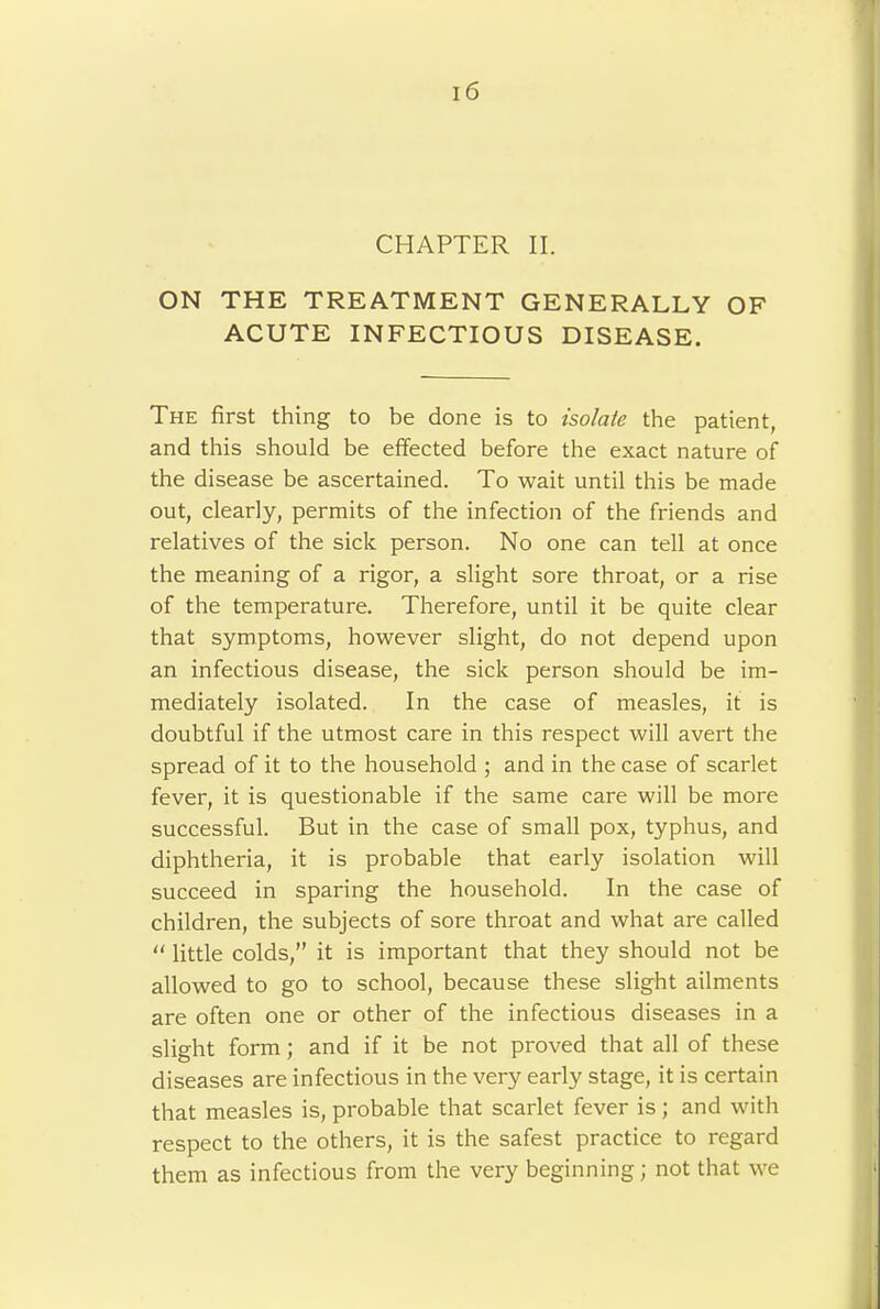 CHAPTER II. ON THE TREATMENT GENERALLY OF ACUTE INFECTIOUS DISEASE. The first thing to be done is to isolate the patient, and this should be effected before the exact nature of the disease be ascertained. To wait until this be made out, clearly, permits of the infection of the friends and relatives of the sick person. No one can tell at once the meaning of a rigor, a slight sore throat, or a rise of the temperature. Therefore, until it be quite clear that symptoms, however slight, do not depend upon an infectious disease, the sick person should be im- mediately isolated. In the case of measles, it is doubtful if the utmost care in this respect will avert the spread of it to the household ; and in the case of scarlet fever, it is questionable if the same care will be more successful. But in the case of small pox, typhus, and diphtheria, it is probable that early isolation will succeed in sparing the household. In the case of children, the subjects of sore throat and what are called “ little colds,” it is important that they should not be allowed to go to school, because these slight ailments are often one or other of the infectious diseases in a slight form; and if it be not proved that all of these diseases are infectious in the very early stage, it is certain that measles is, probable that scarlet fever is; and with respect to the others, it is the safest practice to regard them as infectious from the very beginning; not that we