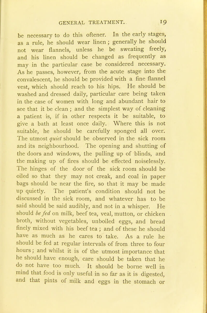 be necessary to do this oftener. In the early stages, as a rule, he should wear linen ; generally he should not wear flannels, unless he be sweating freely, and his linen should be changed as frequently as may in the particular case be considered necessary. As he passes, however, from the acute stage into the convalescent, he should be provided with a fine flannel vest, which should reach to his hips. He should be washed and dressed daily, particular care being taken in the case of women with long and abundant hair to see that it be clean ; and the simplest way of cleaning a patient is, if in other respects it be suitable, to give a bath at least once daily. Where this is not suitable, he should be carefully sponged all over. The utmost quiet should be observed in the sick room and its neighbourhood. The opening and shutting of the doors and windows, the pulling up of blinds, and the making up of fires should be effected noiselessly. The hinges of the door of the sick room should be oiled so that they may not creak, and coal in paper bags should be near the fire, so that it may be made up quietly. The patient’s condition should not be discussed in the sick room, and whatever has to be said should be said audibly, and not in a whisper. He should be fed on milk, beef tea, veal, mutton, or chicken broth, without vegetables, unboiled eggs, and bread finely mixed with his beef tea ; and of these he should have as much as he cares to take. As a rule he should be fed at regular intervals of from three to four hours; and whilst it is of the utmost importance that he should have enough, care should be taken that he do not have too much. It should be borne well in mind that food is only useful in so far as it is digested, and that pints of milk and eggs in the stomach or
