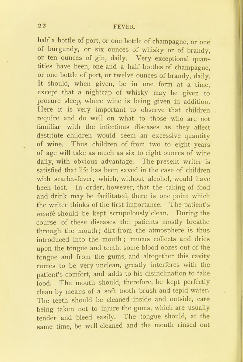 half a bottle of port, or one bottle of champagne, or one of burgundy, or six ounces of whisky or of brandy, or ten ounces of gin, daily. Very exceptional quan- tities have been, one and a half bottles of champagne, or one bottle of port, or twelve ounces of brandy, daily. It should, when given, be in one form at a time, except that a nightcap of whisky may be given to procure sleep, where wine is being given in addition. Here it is very important to observe that children require and do well on what to those who are not familiar with the infectious diseases as they affect destitute children would seem an excessive quantity of wine. Thus children of from two to eight years of age will take as much as six to eight ounces of wine daily, with obvious advantage. The present writer is satisfied that life has been saved in the case of children with scarlet-fever, which, without alcohol, would have been lost. In order, however, that the taking of food and drink may be facilitated, there is one point which the writer thinks of the first importance. The patient’s mouth should be kept scrupulously clean. During the course of these diseases the patients mostly breathe through the mouth; dirt from the atmosphere is thus introduced into the mouth ; mucus collects and dries upon the tongue and teeth, some blood oozes out of the tongue and from the gums, and altogether this cavity comes to be very unclean, greatly interferes with the patient’s comfort, and adds to his disinclination to take food. The mouth should, therefore, be kept perfktly clean by means of a soft tooth brush and tepid water. The teeth should be cleaned inside and outside, care being taken not to injure the gums, which are usually tender and bleed easily. The tongue should, at the same time, be well cleaned and the mouth rinsed out