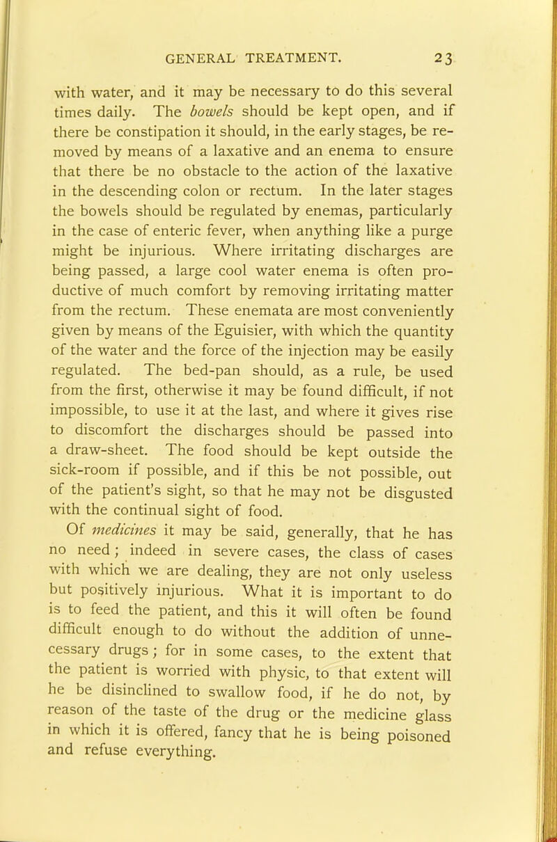 with water, and it may be necessary to do this several times daily. The bowels should be kept open, and if there be constipation it should, in the early stages, be re- moved by means of a laxative and an enema to ensure that there be no obstacle to the action of the laxative in the descending colon or rectum. In the later stages the bowels should be regulated by enemas, particularly in the case of enteric fever, when anything like a purge might be injurious. Where irritating discharges are being passed, a large cool water enema is often pro- ductive of much comfort by removing irritating matter from the rectum. These enemata are most conveniently given by means of the Eguisier, with which the quantity of the water and the force of the injection may be easily regulated. The bed-pan should, as a rule, be used from the first, otherwise it may be found difficult, if not impossible, to use it at the last, and where it gives rise to discomfort the discharges should be passed into a draw-sheet. The food should be kept outside the sick-room if possible, and if this be not possible, out of the patient’s sight, so that he may not be disgusted with the continual sight of food. Of medicines it may be said, generally, that he has no need; indeed in severe cases, the class of cases with which we are dealing, they are not only useless but positively injurious. What it is important to do is to feed the patient, and this it will often be found difficult enough to do without the addition of unne- cessary drugs; for in some cases, to the extent that the patient is worried with physic, to that extent will he be disinclined to swallow food, if he do not, by reason of the taste of the drug or the medicine glass in which it is offered, fancy that he is being poisoned and refuse everything.