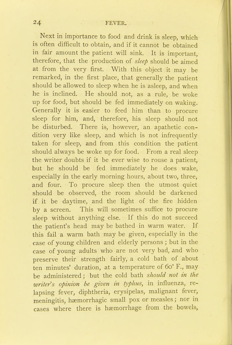 Next in importance to food and drink is sleep, which is often difficult to obtain, and if it cannot be obtained in fair amount the patient will sink. It is important, therefore, that the production of sleep should be aimed at from the very first. With this object it may be remarked, in the first place, that generally the patient should be allowed to sleep when he is asleep, and when he is inclined. He should not, as a rule, be woke up for food, but should be fed immediately on waking. Generally it is easier to feed him than to procure sleep for him, and, therefore, his sleep should not be disturbed. There is, however, an apathetic con- dition very like sleep, and which is not infrequently taken for sleep, and from this condition the patient should always be woke up for food. From a real sleep the writer doubts if it be ever wise to rouse a patient, but he should be fed immediately he does wake, especially in the early morning hours, about two, three, and four. To procure sleep then the utmost quiet should be observed, the room should be darkened if it be daytime, and the light of the fire hidden by a screen. This will sometimes suffice to procure sleep without anything else. If this do not succeed the patient’s head may be bathed in warm water. If this fail a warm bath may be given, especially in the case of young children and elderly persons ; but in the case of young adults who are not very bad, and who preserve their strength fairly, a cold bath of about ten minutes’ duration, at a temperature of 6o° F., may be administered; but the cold bath should not in the writer's opinion be given m typhus, in influenza, re- lapsing fever, diphtheria, erysipelas, malignant fever, meningitis, haemorrhagic small pox or measles; nor in cases where there is haemorrhage from the bowels,