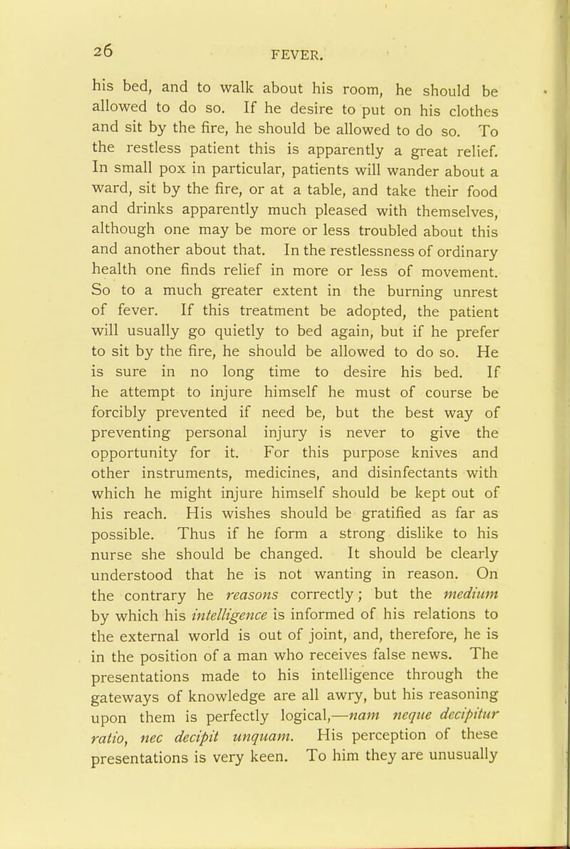his bed, and to walk about his room, he should be allowed to do so. If he desire to put on his clothes and sit by the fire, he should be allowed to do so. To the restless patient this is apparently a great relief. In small pox in particular, patients will wander about a ward, sit by the fire, or at a table, and take their food and drinks apparently much pleased with themselves, although one may be more or less troubled about this and another about that. In the restlessness of ordinary health one finds relief in more or less of movement. So to a much greater extent in the burning unrest of fever. If this treatment be adopted, the patient will usually go quietly to bed again, but if he prefer to sit by the fire, he should be allowed to do so. He is sure in no long time to desire his bed. If he attempt to injure himself he must of course be forcibly prevented if need be, but the best way of preventing personal injury is never to give the opportunity for it. For this purpose knives and other instruments, medicines, and disinfectants with which he might injure himself should be kept out of his reach. His wishes should be gratified as far as possible. Thus if he form a strong dislike to his nurse she should be changed. It should be clearly understood that he is not wanting in reason. On the contrary he reasons correctly; but the medium by which his intelligence is informed of his relations to the external world is out of joint, and, therefore, he is in the position of a man who receives false news. The presentations made to his intelligence through the gateways of knowledge are all awry, but his reasoning upon them is perfectly logical,—nam neqtie decipitiir ratio, nec decipit unquam. His perception of these presentations is very keen. To him they are unusually