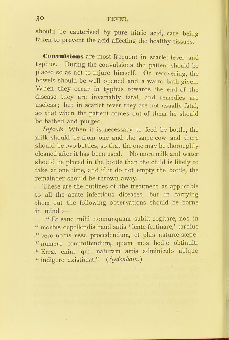 should be cauterised by pure nitric acid, care being taken to prevent the acid affecting the healthy tissues. Convulsions are most frequent in scarlet fever and typhus. During the convulsions the patient should be placed so as not to injure himself. On recovering, the bowels should be well opened and a warm bath given. When they occur in typhus towards the end of the disease they are invariably fatal, and remedies are useless ; but in scarlet fever they are not usually fatal, so that when the patient comes out of them he should be bathed and purged. Infants. When it is necessary to feed by bottle, the milk should be from one and the same cow, and there should be two bottles, so that the one may be thoroughly cleaned after it has been used. No more milk and water should be placed in the bottle than the child is likely to take at one time, and if it do not empty the bottle, the remainder should be thrown away. These are the outlines of the treatment as applicable to all the acute infectious diseases, but in carrying them out the following observations should be borne in mind :— “ Et sane mihi nonnunquam subiit cogitare, nos in “ morbis depellendis baud satis ‘ lente festinare,' tardius  vero nobis esse procedendum, et plus naturae saepe- “ numero committendum, quam mos hodie obtinuit. “ Errat enim qui naturam artis adminiculo ubique “ indigere existimat.” {Sydenham.')