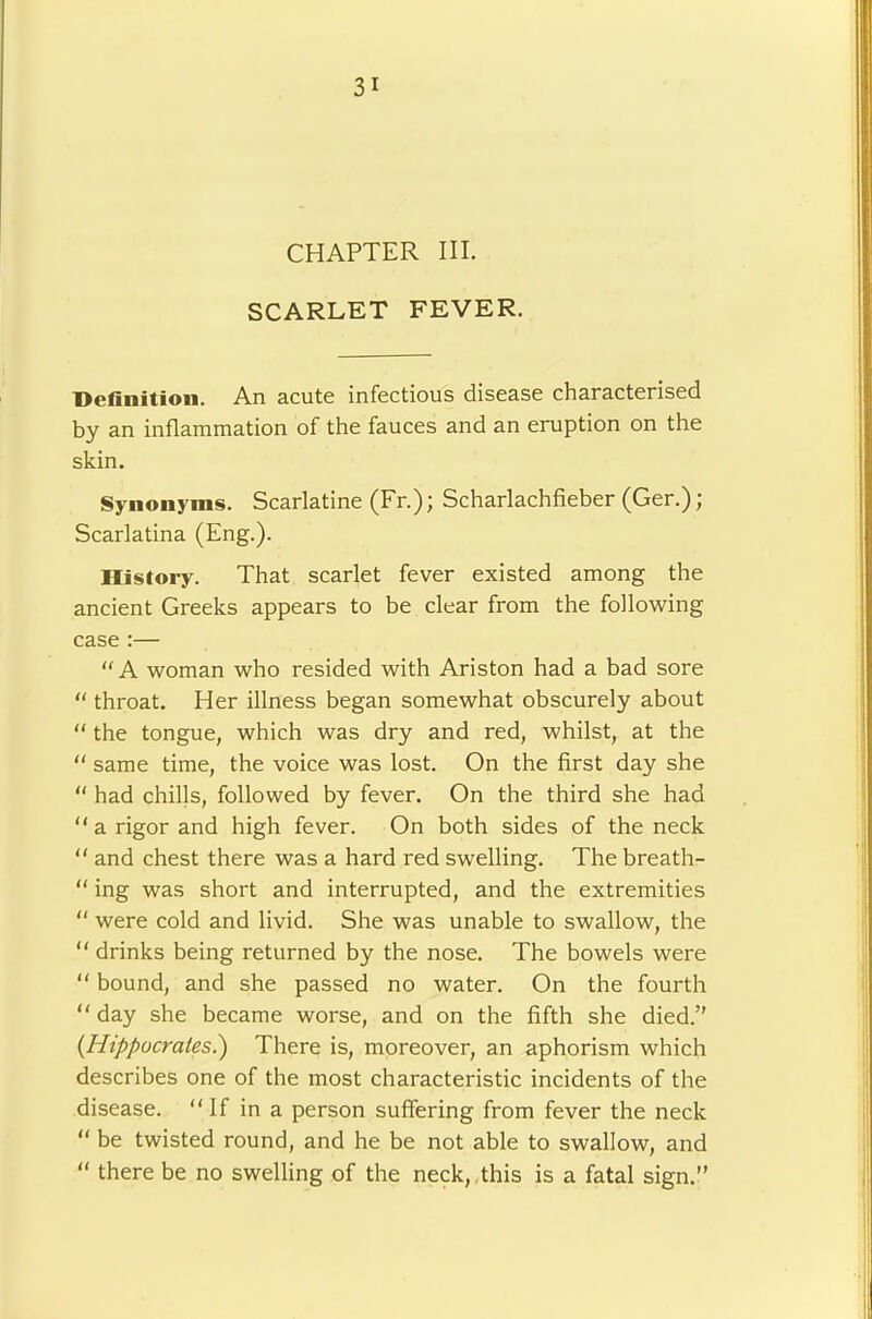 CHAPTER III. SCARLET FEVER, Definition. An acute infectious disease characterised by an inflammation of the fauces and an eruption on the skin. Synonyms. Scarlatine (Fr.); Scharlachfieber (Ger.); Scarlatina (Eng.). History. That scarlet fever existed among the ancient Greeks appears to be clear from the following case :—  A woman who resided with Ariston had a bad sore “ throat. Her illness began somewhat obscurely about “ the tongue, which was dry and red, whilst, at the “ same time, the voice was lost. On the first day she “ had chills, followed by fever. On the third she had “ a rigor and high fever. On both sides of the neck and chest there was a hard red swelling. The breath- “ ing was short and interrupted, and the extremities  were cold and livid. She was unable to swallow, the “ drinks being returned by the nose. The bowels were “ bound, and she passed no water. On the fourth “ day she became worse, and on the fifth she died. {Hippocrates.) There is, mpreover, an aphorism which describes one of the most characteristic incidents of the disease. If in a person suffering from fever the neck  be twisted round, and he be not able to swallow, and “ there be no swelling of the neck, this is a fatal sign.”