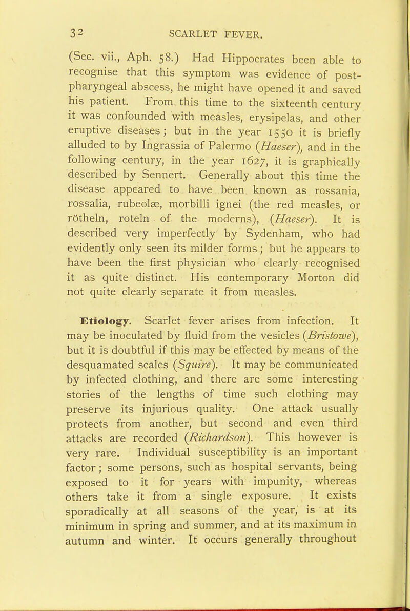 (Sec. vii., Aph. 58.) Had Hippocrates been able to recognise that this symptom was evidence of post- pharyngeal abscess, he might have opened it and saved his patient. From this time to the sixteenth century it was confounded with measles, erysipelas, and other eruptive diseases; but in the year 1550 it is briefly alluded to by Ingrassia of Palermo {Haeser), and in the following century, in the year 1627, it is graphically described by Sennert. Generally about this time the disease appeared to have been known as rossania, rossalia, rubeolae, morbilli ignei (the red measles, or rotheln, roteln of the moderns), (^Haeser). It is described very imperfectly by Sydenham, who had evidently only seen its milder forms; but he appears to have been the first physician who clearly recognised it as quite distinct. His contemporary Morton did not quite clearly separate it from measles. Etiolog:y. Scarlet fever arises from infection. It may be inoculated by fluid from the vesicles {Bristowe), but it is doubtful if this may be effected by means of the desquamated scales {Squire). It may be communicated by infected clothing, and there are some interesting stories of the lengths of time such clothing may preserve its injurious quality. One attack usually protects from another, but second and even third attacks are recorded {Richardson). This however is very rare. Individual susceptibility is an important factor; some persons, such as hospital servants, being exposed to it for years with impunity, whereas others take it from a single exposure. It exists sporadically at all seasons of the year, is at its minimum in spring and summer, and at its maximum in autumn and winter. It occurs generally throughout