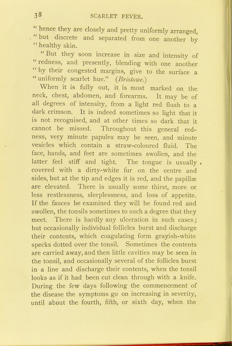 “ hence they are closely and pretty uniformly arranged, but discrete and separated from one another by  healthy skin. “ But they soon increase in size and intensity of “ redness, and presently, blending with one another by their congested margins, give to the surface a “ uniformly scarlet hue.” {Bristowe.) When it is fully out, it is most marked on the neck, chest, abdomen, and forearms. It may be of all degrees of intensity, from a light red flush to a dark crimson. It is indeed sometimes so light that it is not recognised, and at other times so dark that it cannot be missed. Throughout this general red- ness, very minute papules may be seen, and minute vesicles which contain a straw-coloured fluid. The face, hands, and feet are sometimes swollen, and the latter feel stiff and tight. The tongue is usually . covered with a dirty-white fur on the centre and sides, but at the tip and edges it is red, and the papillae are elevated. There is usually some thirst, more or less restlessness, sleeplessness, and loss of appetite. If the fauces be examined they will be found red and swollen, the tonsils sometimes to such a degree that they meet. There is hardly any ulceration in such cases; but occasionally individual follicles burst and discharge their contents, which coagulating form grayish-white specks dotted over the tonsil. Sometimes the contents are carried away, and then little cavities may be seen in the tonsil, and occasionally several of the follicles burst in a line and discharge their contents, when the tonsil looks as if it had been cut clean through with a knife. During the few days following the commencement of the disease the symptoms go on increasing in severity, until about the fourth, fifth, or sixth day, when the