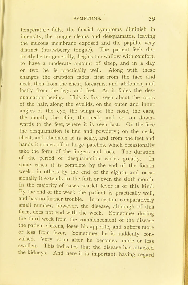 temperature falls, the faucial symptoms diminish in intensity, the tongue cleans and desquamates, leaving the mucous membrane exposed and the papillae very distinct (strawberry tongue). The patient feels dis- tinctly better generally, begins to swallow with comfort, to have a moderate amount of sleep, and in a day or two he is practically well. Along with these changes the eruption fades, first from the face and neck, then from the chest, forearms, and abdomen, and lastly from the legs and feet. As it fades the des- quamation begins. This is first seen about the roots of the hair, along the eyelids, on the outer and inner angles of the eye, the wings of the nose, the ears, the mouth, the chin, the neck, and so on down- wards to the feet, where it is seen last. On the face the desquamation is fine and powdery; on the neck, chest, and abdomen it is scaly, and from the feet and hands it comes off in large patches, which occasionally take the form of the fingers and toes. The duration of the period of desquamation varies greatly. In some cases it is complete by the end of the fourth week ; in others by the end of the eighth, and occa- sionally it extends to the fifth or even the sixth month. In the majority of cases scarlet fever is of this kind. By the end of the week the patient is practically well, and has no further trouble. In a certain comparatively small number, however, the disease, although of this form, does not end with the week. Sometimes during the third week from the commencement of the disease the patient sickens, loses his appetite, and suffers more or less from fever. Sometimes he is suddenly con- vulsed. Very soon after he becomes more or less swollen. This indicates that the disease has attacked the kidneys. And here it is important, having regard