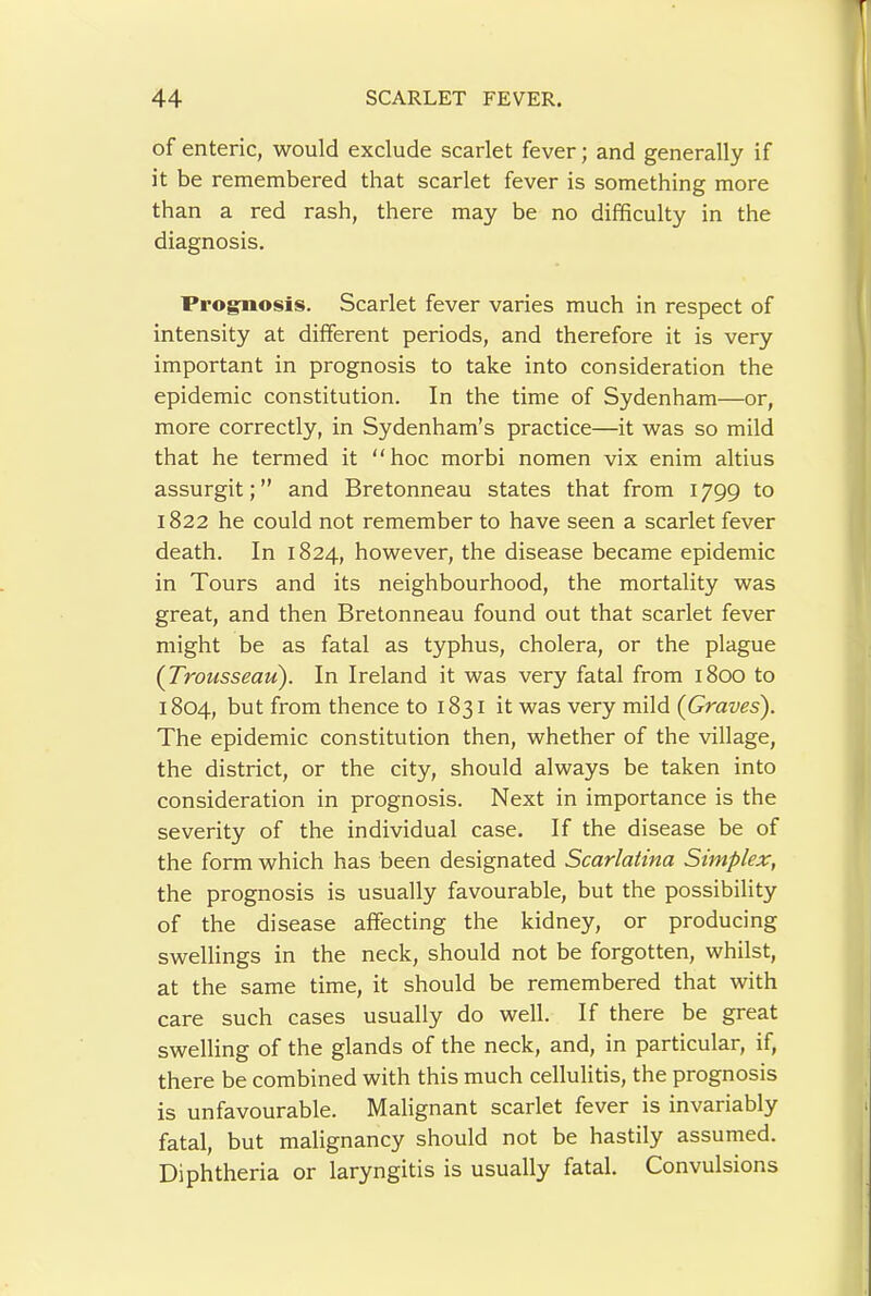 of enteric, would exclude scarlet fever; and generally if it be remembered that scarlet fever is something more than a red rash, there may be no difficulty in the diagnosis. Prognosis. Scarlet fever varies much in respect of intensity at different periods, and therefore it is very important in prognosis to take into consideration the epidemic constitution. In the time of Sydenham—or, more correctly, in Sydenham’s practice—it was so mild that he termed it hoc morbi nomen vix enim altius assurgit; ” and Bretonneau states that from 1799 to 1822 he could not remember to have seen a scarlet fever death. In 1824, however, the disease became epidemic in Tours and its neighbourhood, the mortality was great, and then Bretonneau found out that scarlet fever might be as fatal as typhus, cholera, or the plague {Troiisseaii). In Ireland it was very fatal from 1800 to 1804, but from thence to 1831 it was very mild {Graves). The epidemic constitution then, whether of the village, the district, or the city, should always be taken into consideration in prognosis. Next in importance is the severity of the individual case. If the disease be of the form which has been designated Scarlatina Simplex, the prognosis is usually favourable, but the possibility of the disease affecting the kidney, or producing swellings in the neck, should not be forgotten, whilst, at the same time, it should be remembered that with care such cases usually do well. If there be great swelling of the glands of the neck, and, in particular, if, there be combined with this much cellulitis, the prognosis is unfavourable. Malignant scarlet fever is invariably fatal, but malignancy should not be hastily assumed. Diphtheria or laryngitis is usually fatal. Convulsions