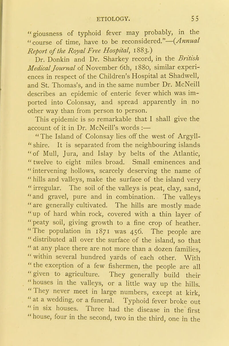  giousness of typhoid fever may probably, in the “course of time, have to be reconsidered.”—{Annual Report of the Royal Free Hospital, 1883.) Dr. Donkin and Dr. Sharkey record, in the British Medical Journal of November 6th, 1880, similar experi- ences in respect of the Children’s Hospital at Shadwell, and St. Thomas’s, and in the same number Dr. McNeill describes an epidemic of enteric fever which was im- ported into Colonsay, and spread apparently in no other way than from person to person. This epidemic is so remarkable that I shall give the account of it in Dr. McNeill’s words :— “ The Island of Colonsay lies off the west of Argyll-  shire. It is separated from the neighbouring islands “of Mull, Jura, and Islay by belts of the Atlantic, “ twelve to eight miles broad. Small eminences and “ intervening hollows, scarcely deserving the name of “ hills and valleys, make the surface of the island very “ irregular. The soil of the valleys is peat, clay, sand, “and gravel, pure and in combination. The valleys “ are generally cultivated. The hills are mostly made “up of hard whin rock, covered with a thin layer of “peaty soil, giving growth to a fine crop of heather. “The population in 1871 was 456. The people are “ distributed all over the surface of the island, so that “ at any place there are not more than a dozen families, “ within several hundred yards of each other. With “ the exception of a few fishermen, the people are all “ given to agriculture. They generally build their “ houses in the valleys, or a little way up the hills. “ They never meet in large numbers, except at kirk, “ at a wedding, or a funeral. Typhoid fever broke out ‘ in six houses. Three had the disease in the first “ house, four in the second, two in the third, one in the