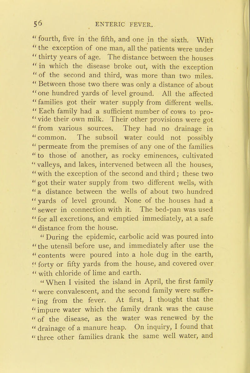 ' fourth, five in the fifth, and one in the sixth. With ‘ the exception of one man, all the patients were under ' thirty years of age. The distance between the houses ‘ in which the disease broke out, with the exception ‘ of the second and third, was more than two miles. ‘ Between those two there was only a distance of about ‘ one hundred yards of level ground. All the affected ‘ families got their water supply from different wells. ' Each family had a sufficient number of cows to pro- ‘ vide their own milk. Their other provisions were got ‘ from various sources. They had no drainage in ‘common. The subsoil water could not possibly ‘ permeate from the premises of any one of the families ‘ to those of another, as rocky eminences, cultivated valleys, and lakes, intervened between all the houses, ‘ with the exception of the second and third; these two ‘ got their water supply from two different wells, with ‘ a distance between the wells of about two hundred ‘ yards of level ground. None of the houses had a ‘ sewer in connection with it. The bed-pan was used ‘ for all excretions, and emptied immediately, at a safe ‘ distance from the house. “ During the epidemic, carbolic acid was poured into ‘ the utensil before use, and immediately after use the ‘ contents were poured into a hole dug in the earth, ‘ forty or fifty yards from the house, and covered over ‘ with chloride of lime and earth. “ When I visited the island in April, the first family ‘ were convalescent, and the second family were suffer- ‘ing from the fever. At first, I thought that the ‘ impure water which the family drank was the cause of the disease, as the water was renewed by the ‘ drainage of a manure heap. On inquiry, I found that three other families drank the same well water, and