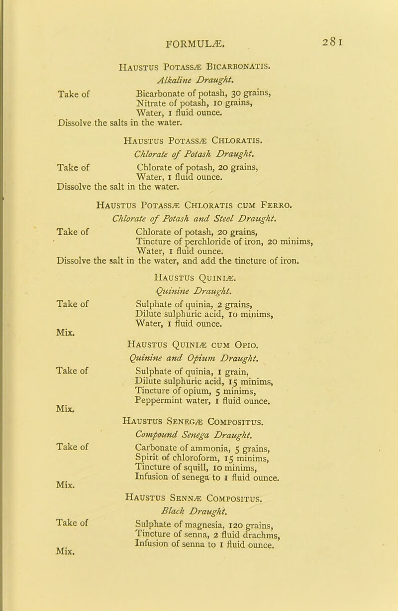 HaUSTUS POTASS/E Bicarbonatis. Alkaline Draught. Take of Bicarbonate of potash, 30 grains, Nitrate of potash, 10 grains. Water, i fluid ounce. Dissolve the salts in the water. HAUSTUS POTASS/E Chloratis. Chlorate of Potash Draught. Take of Chlorate of potash, 20 grains, Water, i fluid ounce. Dissolve the salt in the water. Haustus Potassae Chloratis cum Ferro. Chlorate of Potash and Steel Draught. Take of Chlorate of potash, 20 grains. Tincture of perchloride of iron, 20 minims. Water, i fluid ounce. Dissolve the salt in the water, and add the tincture of iron. Haustus Quiniaj. Quinme Draught. Sulphate of quinia, 2 grains. Dilute sulphuric acid, 10 minims. Water, i fluid ounce. Haustus Quiniae cum Opio. Quinine and Opium Draught. Sulphate of quinia, I grain. Dilute sulphuric acid, 15 minims. Tincture of opium, 5 minims. Peppermint water, i fluid ounce. Haustus Senega Compositus. Compound Senega Draught. Carbonate of ammonia, 5 grains. Spirit of chloroform, 15 minims. Tincture of squill, 10 minims. Infusion of senega to i fluid ounce. Haustus Sennae Compositus. Black Draught. Sulphate of magnesia, 120 grains. Tincture of senna, 2 fluid drachms. Infusion of senna to i fluid ounce. Take of Mix. Take of Mix. Take of Mix. Take of