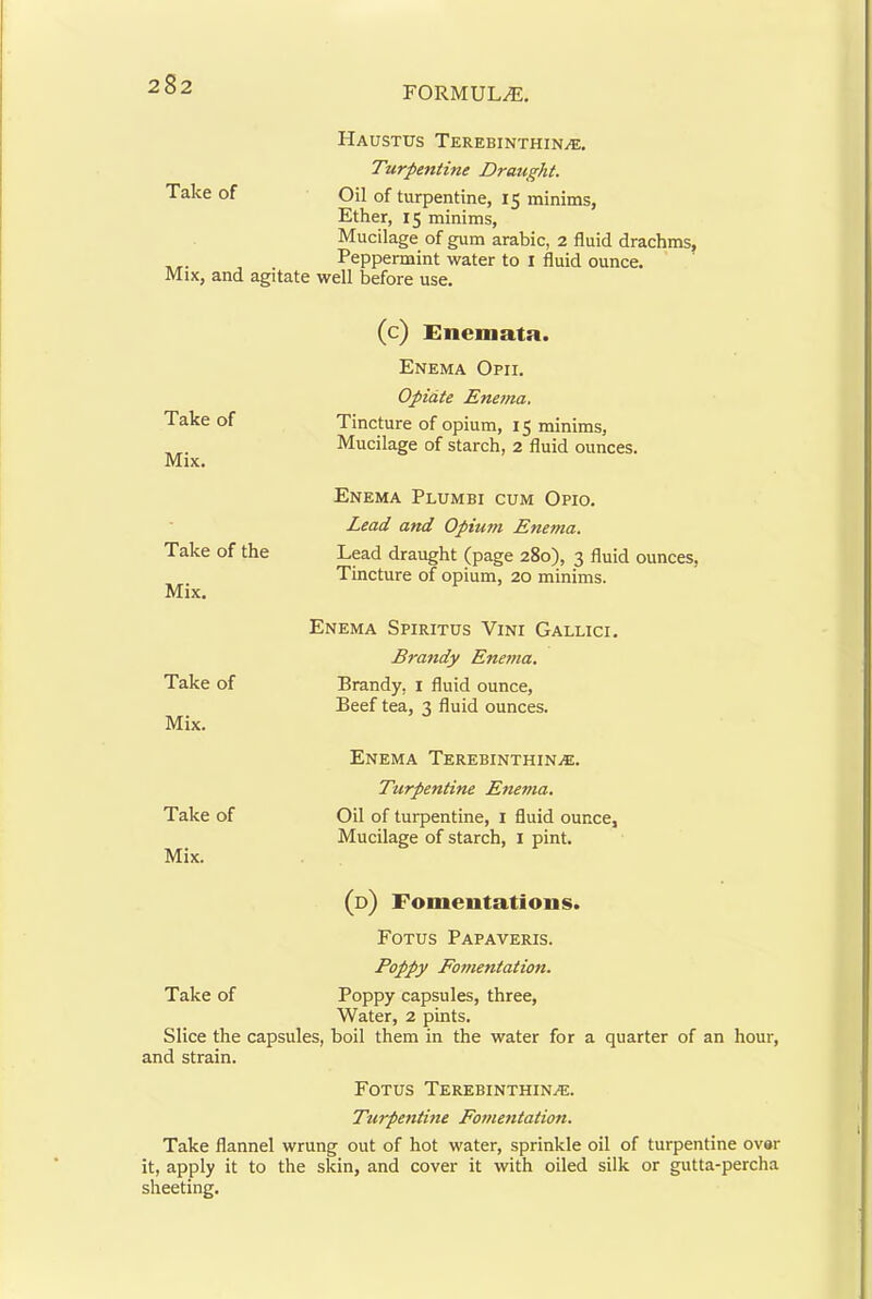 FORMULA, Haustus Terebinthin>e, Turpentine Draught. Take of Oil of turpentine, 15 minims, Ether, 15 minims. Mucilage of gum arable, 2 fluid drachms, , . Peppermint water to I fluid ounce. MiXj and agitate well before use. Take of Mix. Take of the Mix. Take of Mix. Take of Mix. (c) Enemata. Enema Opii. Opiate Ene7na, Tincture of opium, 15 minims, Mucilage of starch, 2 fluid ounces. Enema Plumbi cum Opio. Lead and Opium Enema. Lead draiight (page 280), 3 fluid ounces, Tincture of opium, 20 minims. Enema Spiritus Vini Gallici. Braitdy Enema. Brandy, i fluid ounce. Beef tea, 3 fluid ounces. Enema TEREBiNXHiNiE. Turpentine Enema. Oil of turpentine, i fluid ounce, Mucilage of starch, i pint. (d) Fomentations. Foxus Pap AVERTS. Poppy Fomentation. Take of Poppy capsules, three. Water, 2 pints. Slice the capsules, boil them in the water for a quarter of an hour, and strain. Foxus Terebinxhin^e. Turpetithie Fome^itation. Take flannel wrung out of hot water, sprinkle oil of turpentine ovar it, apply it to the skin, and cover it with oiled silk or gutta-percha sheeting.