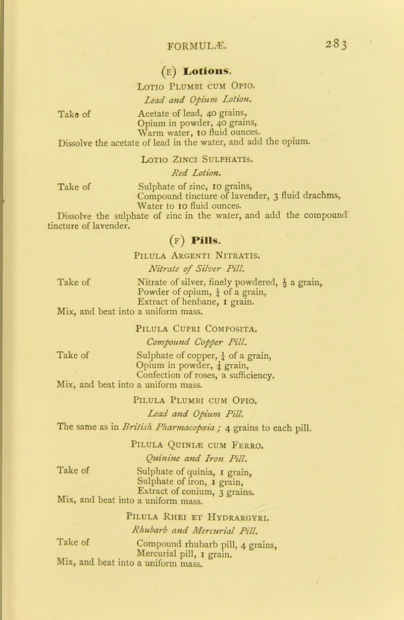 (e) LiOtioiis. Lotio Plumbi cum Opio. Lead and Opium Lotion. Tako of Acetate of lead, 40 grains. Opium in powder, 40 grains. Warm water, 10 fluid ounces. Dissolve the acetate of lead in the water, and add the opium. Lotio Zinci Sulphatis. Red Lotion. Take of Sulphate of zinc, 10 grains. Compound tincture of lavender, 3 fluid drachms. Water to 10 fluid ounces. Dissolve the sulphate of zinc in the water, and add the compound' tincture of lavender. (f) Pills. PiLULA ArGENTI NITRATIS. Nitrate of Silver Pill. Take of Nitrate of silver, finely powdered, i a grain, Powder of opium, of a grain. Extract of henbane, i grain. Mix, and beat into a uniform mass. PiLULA CUPRI COMPOSITA. Compound Copper Pill. Take of Sulphate of copper, of a grain, Opium in powder, ^ grain. Confection of roses, a sufficiency. Mix, and beat into a uniform mass. PiLULA Plumbi cum Opio. Lead and Opium Pill. The same as in British Pharmacopoeia ; 4 grains to each pill. PiLULA QUINI/E cum FeRRO. Quinine and Lro)t Pill. Take of Sulphate of quinia, i grain, Sulphate of iron, i grain. Extract of conium, 3 grains. Mix, and beat into a uniform mass. PiLULA RhEI ET HyDRARGYRI. Rhubarb and Mercurial Pill. Take of Compound rhubarb pill, 4 grains, Mercurial pill, i grain. Mix, and beat into a uniform mass.