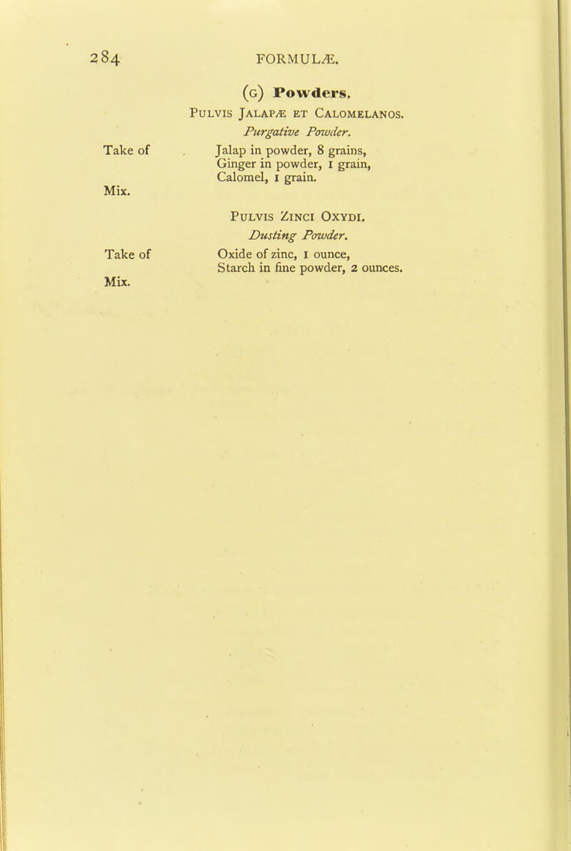 Take of Mix. Take of (g) Powders, PuLvis Jalap.® et Calomelanos. Purgative Powder. Jalap in powder, 8 grains, Ginger in powder, I grain. Calomel, i grain. PULVIS ZiNCI OXYDI. Dusting Powder. Oxide of zinc, i ounce. Starch in fine powder, 2 ounces.