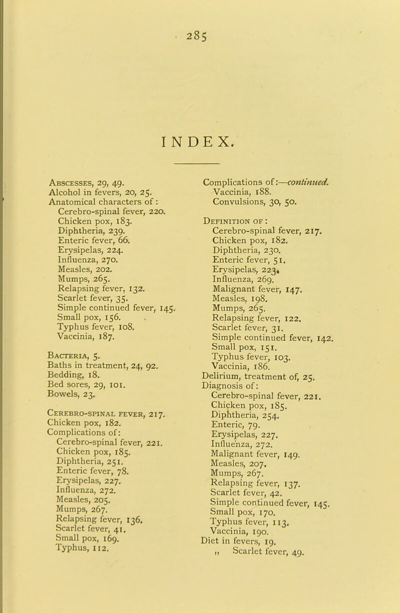 28$ INDEX. Abscesses, 29, 49. Alcohol in fevers, 20, 25. Anatomical characters of: Cerebro-spinal fever, 220. Chicken pox, 183. Diphtheria, 239. Enteric fever, 66. Erysipelas, 224. Influenza, 270. Measles, 202. Mumps, 265, Relapsing fever, 132. Scarlet fever, 35. Simple continued fever, 145. Small pox, 156. Typhus fever, 108. Vaccinia, 187. Bacteria, 5. Baths in treatment, 24, 92. Bedding, 18. Bed sores, 29, loi. Bowels, 23, Cerebro-spinal fever, 217. Chicken pox, 182. Complications of: Cerebro-spinal fever, 221. Chicken pox, 185. Diphtheria, 251. Enteric fever, 78. Erysipelas, 227. Influenza, 272. Measles, 205. Mumps, 267. Relapsing fever, 136. Scarlet fever, 41. Small pox, 169. Typhus, 112. Complications of:—continued. Vaccinia, 188. Convulsions, 30, 50. Definition of : Cerebro-spinal fever, 217. Chicken pox, 182. Diphtheria, 230. Enteric fever, 51. Erysipelas, 223, Influenza, 269. Malignant fever, 147, Measles, 198. Mumps, 265. Relapsing fever, 122. Scarlet fever, 31. Simple continued fever, 142. Small pox, 151. Typhus fever, 103. Vaccinia, 186. Delirium, treatment of, 25. Diagnosis of: Cerebro-spinal fever, 221. Chicken pox, 185. Diplitheria, 254. Enteric, 79. Erysipelas, 227. Influenza, 272. Malignant fever, 149. Measles, 207. Mumps, 267. Relapsing fever, 137. Scarlet fever, 42. Simple continued fever, 145. Small pox, 170. Typhus fever, 113. Vaccinia, 190. Diet in fevers, 19. „ Scarlet fever, 49.
