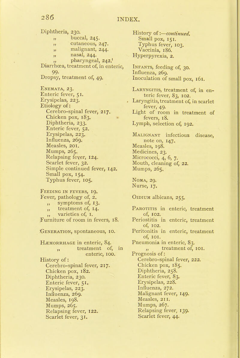 Diphtheria, 230. „ buccal, 245. ,, cutaneous, 247. „ malignant, 244. „ nasal, 244. „ pharyngeal, 242.' Diarrhoea, treatment of, in enteric, 99- Dropsy, treatment of, 49. Enemata, 23. Enteric fever, 51. Erysipelas, 223. Etiology of: Cerebro-spinal fever, 217. Chicken pox, 183. Diphtheria, 233. Enteric fever, 52. Erysipelas, 223. Influenza, 269. Measles, 201. Mumps, 265. Relapsing feyer, 124. Scarlet fever, 32. Simple continued fever, 142. Small pox, 154. Typhus fever, 105. Feeding in fevers, 19. Fever, pathology of, 2. ,, symptoms of, 13. ,, treatment of, 14. ,, varieties of, i. Furniture of room in fevers, 18. Generation, spontaneous, 10. Haemorrhage in enteric, 84. „ treatment of, in enteric, 100. History of: Cerebro-spinal fever, 217. Chicken pox, 182. Diphtheria, 230. Enteric fever, 51, Erysipelas, 223. Influenza, 269. Measles, 198. Mumps, 265. Relapsing fever, 122. Scarlet fever, 31. History of:—continued. Small pox, 151. Typhus fever, 103. Vaccinia, 186. Hyperpyrexia, 2. Infants, feeding of, 30. Influenza, 269. Inoculation of small pox, 161. Laryngitis, treatment of, in en- teric fever, 83, 102. Laryngitis, treatment of, in scarlet fever, 49. Light of room in treatment of fevers, 18. Lymph, selection of, 192. Malignant infectious disease, note on, 147. Measles, 198. Medicines, 23. Micrococci, 4, 6, 7. Mouth, cleaning of, 22. Mumps, 265. Noma, 29. Nurse, 17. OiDiUM albicans, 255. Parotitis in enteric, treatment of, 102. Periostitis in enteric, treatment of, 102. Peritonitis in enteric, treatment of, loi. Pneumonia in enteric, 83. ,, treatment of, lOl. Prognosis of: Cerebro-spinal fever, 222. Chicken pox, 185. Diphtheria, 258. Enteric fever, 83. Erysipelas, 228. Influenza, 272. Malignant fever, 149. Measles, 211. Mumps, 267. Relapsing fever, 139. Scarlet fever, 44.