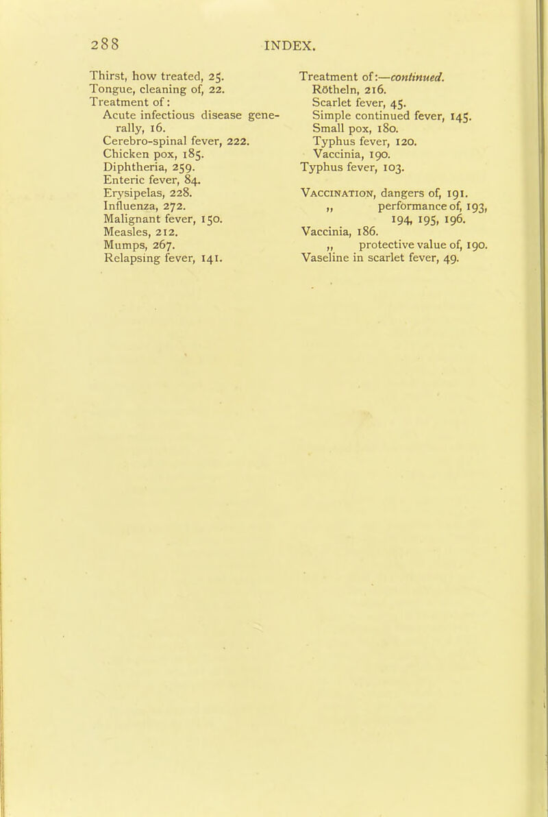 Thirst, how treated, 25. Tongue, cleaning of, 22. Treatment of; Acute infectious disease gene- rally, 16. Cerebro-spinal fever, 222. Chicken pox, 185. Diphtheria, 259. Enteric fever, 84. Erysipelas, 228. Influenza, 272. Malignant fever, 150. Measles, 212. Mumps, 267. Treatment of:—continued. ROtheln, 216. Scarlet fever, 45. Simple continued fever, 145. Small pox, 180. Typhus fever, I20. Vaccinia, 190. Typhus fever, 103. Vaccination, dangers of, igi. „ performance of, 193, 194. 19s. 196. Vaccinia, 186. „ protective value of, 190.