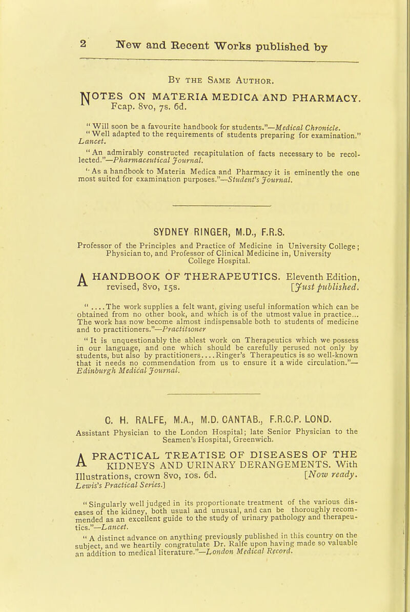 By the Same Author. MOTES ON MATERIA MEDICA AND PHARMACY. Fcap. 8vo, 7s. 6d. “ Will soon be a favourite handbook for students.—Mfirficflf Chronicle. “Well adapted to the requirements of students preparing for examination. Lancet. “ An admirably constructed recapitulation of facts necessary to be recol- lected.—Pharmaceutical Journal. “ As a handbook to Materia Medica and Pharmacy it is eminently the one most suited for examination purposes.—Student’s Journal. SYDNEY RINGER, M.D., F.R.S. Professor of the Principles and Practice of Medicine in University College; Physician to, and Professor of Clinical Medicine in, University College Hospital. A HANDBOOK OF THERAPEUTICS. Eleventh Edition, revised, 8vo, 15s. lyust published. “ ... .The work supplies a felt want, giving useful information which can be obtained from no other book, and which is of the utmost value in practice... The work has now become almost indispensable both to students of medicine and to practitioners.—Practitxoner  It is unquestionably the ablest work on Therapeutics which we possess in our language, and one which should be carefully perused not only by students, but also by practitioners... .Ringer’s Therapeutics is so well-known that it needs no commendation from us to ensure it a wide circulation.— Edinburgh Medical Journal. C. H. RALFE, M.A., M.D. CANTAB., F.R.C.P. LOND. Assistant Physician to the London Hospital; late Senior Physician to the Seamen’s Hospital, Greenwich. A PRACTICAL TREATISE OF DISEASES OF THE KIDNEYS AND URINARY DERANGEMENTS. With Illustrations, crown 8vo, los. 6d. [Now readj. Lewis's Practical Series.'] “ Singularly well judged in its proportionate treatment of the various dis- eases of the kidney, both usual and unusual, and can be thoroughly recom- mended as an excellent guide to the study of urinary pathology and therapeu- tics.”—Lancet. “ A distinct advance on anything previously published in this country on the subject and we heartily congratulate Dr. Ralfe upon having made so valuable an addition to medical literature.”—Loudon Medical Record.