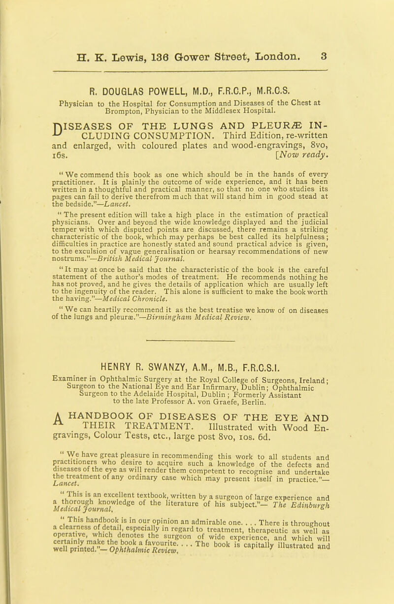 R. DOUGLAS POWELL, M.D., F.R.C.P., M.R.C.S. Physician to the Hospital for Consumption and Diseases of the Chest at Brompton, Physician to the Middlesex Hospital. niSEASES OF THE LUNGS AND PLEUR.® IN- ^ CLUDING CONSUMPTION. Third Edition, re-written and enlarged, with coloured plates and wood-engravings, 8vo, i6s. [Now ready. “ We commend this book as one which should be in the hands of every practitioner. It is plainly the outcome of wide experience, and it has been written in a thoughtful and practical manner, so that no one who studies its pages can fail to derive therefrom much that will stand him in good stead at the bedside.—Lancet. “ The present edition will take a high place in the estimation of practical physicians. Over and beyond the wide knowledge displayed and the judicial temper with which disputed points are discussed, there remains a striking characteristic of the book, which may perhaps be best called its helpfulness ; difficulties in practice are honestly stated and sound practical advice is given, to the exculsion of vague generalisation or hearsay recommendations of new nostrums.—British Medical Journal. “ It may at once be said that the characteristic of the book is the careful statement of the author’s modes of treatment. He recommends nothing he has not proved, and he gives the details of application which are usually left to the ingenuity of the reader. This alone is sufficient to make the book worth the having.—Medical Chronicle. “ We can heartily recommend it as the best treatise we know of on diseases of the lungs and pleurae.—Birmingham Medical Review. HENRY R. SWANZY, A.M., M.B., F.R.C.S.I. Examiner in Ophthalmic Surgery at the Royal College of Surgeons, Ireland; Surgeon to the National Eye and Ear Infirmary, Dublin; Ophthalmic Surgeon to the Adelaide Hospital, Dublin ; Formerly Assistant to the late Professor A. von Graefe, Berlin. A HANDBOOK OF DISEASES OF THE EYE AND THEIR TREATMENT. Illustrated with Wood En- gravings, Colour Tests, etc., large post 8vo, los. 6d.  We have great pleasure in recommending this work to all students and practitioners who desire to acquire such a knowledge of the defects and diseases of the eye as will render them competent to recognise and undertake Lancet^^^^^ case which may present itself in practice.— This is an excellent textbook, written by a surgeon of large experience and literature of his subject.— The Edinburgh 1 an admirable one There is throughout a clearness of detai , especially in regard to treatment, therapeutic as well as operative, which denotes the surgeon of wide experience, and which will we?rSntTd“^ illustrated and