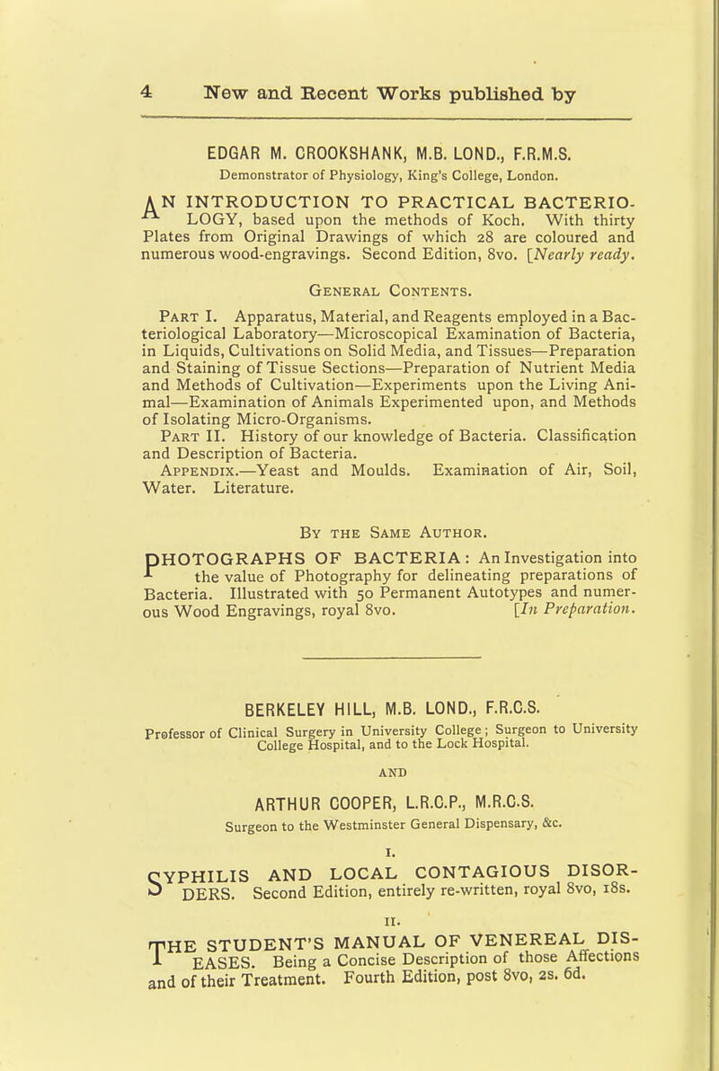 EDGAR M. CROOKSHANK, M.B. LOND., F.R.M.S. Demonstrator of Physiology, King’s College, London. AN INTRODUCTION TO PRACTICAL BACTERIO- “ LOGY, based upon the methods of Koch. With thirty Plates from Original Drawings of which 28 are coloured and numerous wood-engravings. Second Edition, 8vo. INearly ready. General Contents. Part I. Apparatus, Material, and Reagents employed in a Bac- teriological Laboratory—Microscopical Examination of Bacteria, in Liquids, Cultivations on Solid Media, and Tissues—Preparation and Staining of Tissue Sections—Preparation of Nutrient Media and Methods of Cultivation—Experiments upon the Living Ani- mal—Examination of Animals Experimented upon, and Methods of Isolating Micro-Organisms. Part II. History of our knowledge of Bacteria. Classification and Description of Bacteria. Appendix.—Yeast and Moulds. Examination of Air, Soil, Water. Literature. By the Same Author. PHOTOGRAPHS OF BACTERIA: An Investigation into ^ the value of Photography for delineating preparations of Bacteria. Illustrated with 50 Permanent Autotypes and nurner- ous Wood Engravings, royal 8vo. {In Preparatio7i. BERKELEY HILL, M.B. LOND., F.R.C.S. Professor of Clinical Surgery in University College; Surgeon to University College Hospital, and to the Lock Hospital. AND ARTHUR COOPER, L.R.C.P., M.R.C.S. Surgeon to the Westminster General Dispensary, &c. I. CYPHILIS AND LOCAL CONTAGIOUS DISOR- ^ DERS. Second Edition, entirely re-written, royal 8vo, i8s. II. the STUDENT’S MANUAL OF VENEREAL DIS- ^ EASES. Being a Concise Description of those Affections and of their Treatment. Fourth Edition, post 8vo, 2s. 6d.