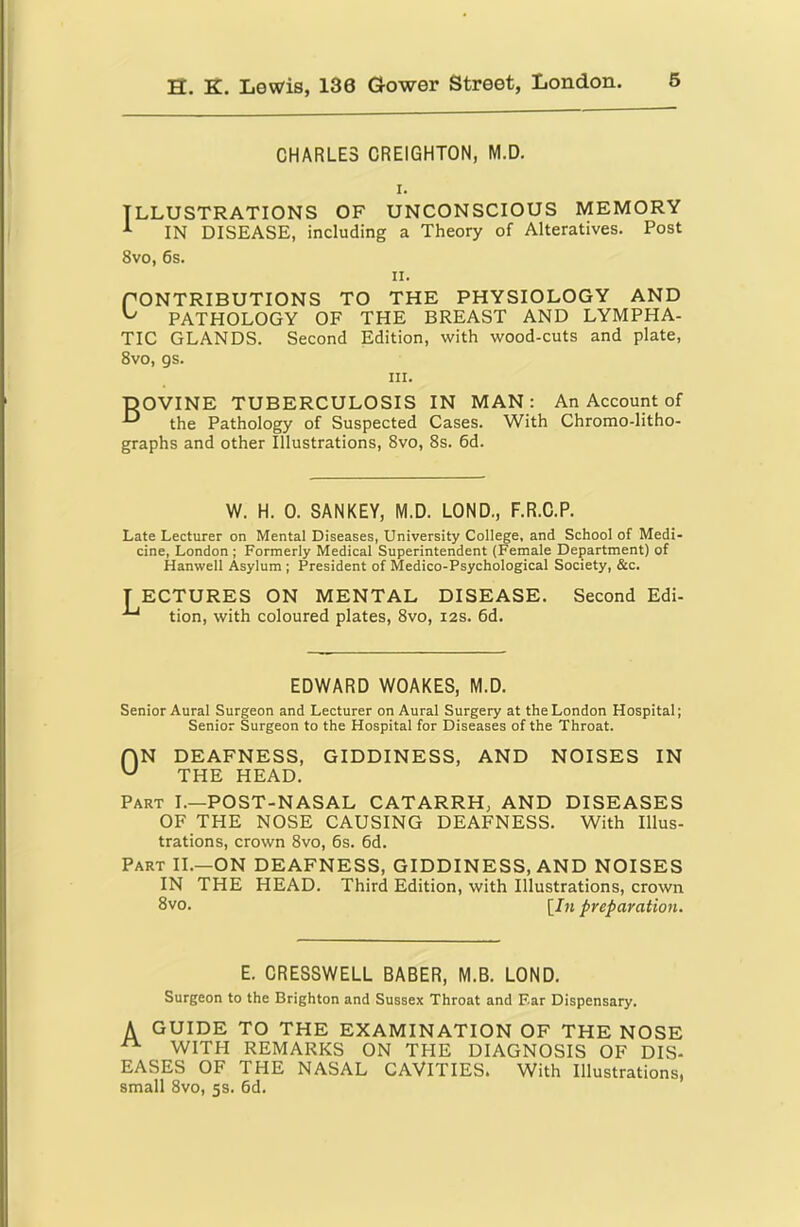 CHARLES CREIGHTON, M.D. I. ILLUSTRATIONS OF UNCONSCIOUS MEMORY ^ IN DISEASE, including a Theory of Alteratives. Post 8vo, 6s. II. CONTRIBUTIONS TO THE PHYSIOLOGY AND PATHOLOGY OF THE BREAST AND LYMPHA- TIC GLANDS. Second Edition, with wood-cuts and plate, 8vo, gs. III. ■DOVINE TUBERCULOSIS IN MAN: the Pathology of Suspected Cases. With graphs and other Illustrations, 8vo, 8s. 6d. An Account of Chromo-litho- W. H. 0. SANKEY, M.D. LOND., F.R.C.P. Late Lecturer on Mental Diseases, University College, and School of Medi- cine, London ; Formerly Medical Superintendent (Female Department) of Hanwell Asylum ; President of Medico-Psychological Society, &c. T ECTURES ON MENTAL DISEASE. ^ tion, with coloured plates, 8vo, i2s. 6d. Second Edi- EDWARD WOAKES, M.D. Senior Aural Surgeon and Lecturer on Aural Surgery at the London Hospital; Senior Surgeon to the Hospital for Diseases of the Throat. fjN DEAFNESS, GIDDINESS, AND ^ THE HEAD. NOISES IN Part I.—POST-NASAL CATARRH, AND DISEASES OF THE NOSE CAUSING DEAFNESS. With Illus- trations, crown 8vo, 6s. 6d. Part II.—ON DEAFNESS, GIDDINESS, AND NOISES IN THE HEAD. Third Edition, with Illustrations, crown 8vo. [Jm preparation. E. CRESSWELL BABER, M.B. LOND. Surgeon to the Brighton and Sussex Throat and F.ar Dispensary. A GUIDE TO THE EXAMINATION OF THE NOSE ^ WITH REMARKS ON THE DIAGNOSIS OF DIS- EASES OF THE NASAL CAVITIES. With Illustrations, small 8vo, 5s. 6d.