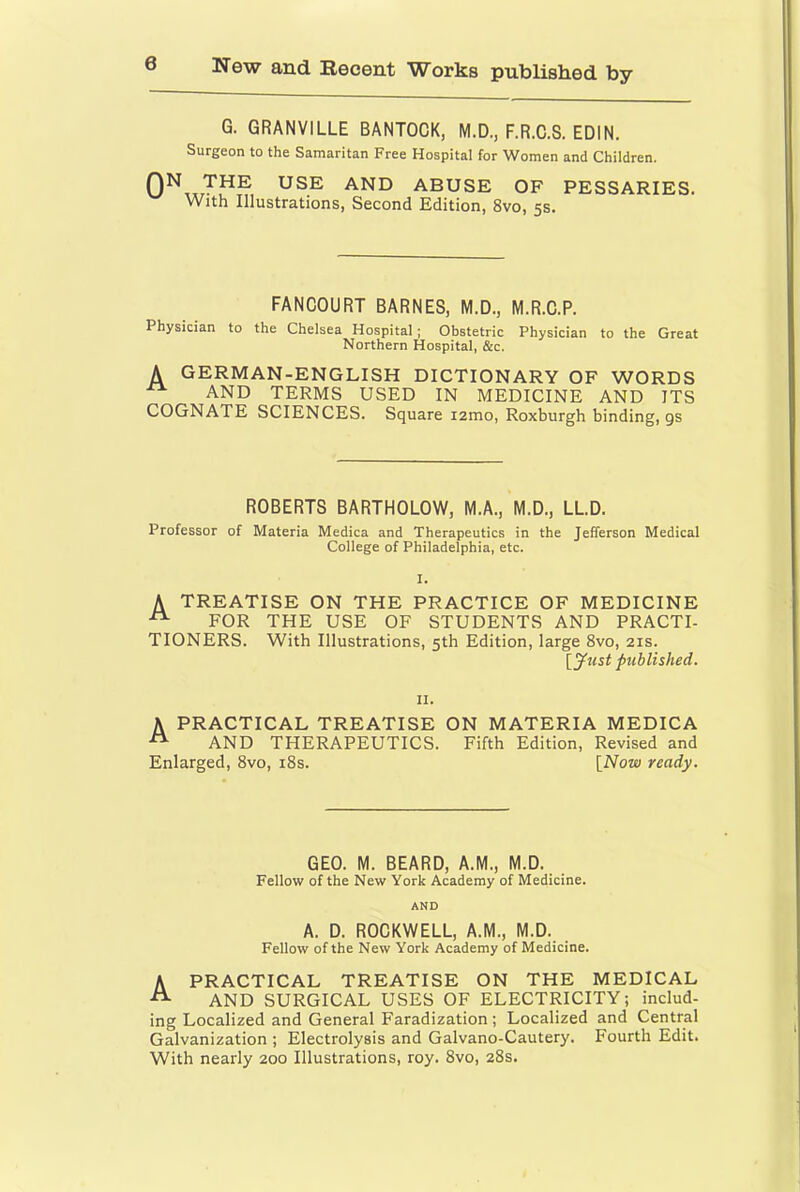 G. GRANVILLE BANTOCK, M.D., F.R.C.S. EDIN. Surgeon to the Samaritan Free Hospital for Women and Children. ABUSE OF PESSARIES. With Illustrations, Second Edition, 8vo, 5s. FANCOURT BARNES, M.D., M.R.C.P. Physician to the Chelsea Hospital; Obstetric Physician to the Great Northern Hospital, &c. A german-english dictionary of words AND TERMS USED IN MEDICINE AND ITS COGNATE SCIENCES. Square i2mo, Roxburgh binding, gs ROBERTS BARTHOLOW, M.A., M.D., LLD. Professor of Materia Medica and Therapeutics in the Jefferson Medical College of Philadelphia, etc. I. A treatise on the practice of medicine ^ FOR THE USE OF STUDENTS AND PRACTI- TIONERS. With Illustrations, 5th Edition, large 8vo, 21s. \^yust published. II. A PRACTICAL TREATISE ON MATERIA MEDICA AND THERAPEUTICS. Fifth Edition, Revised and Enlarged, 8vo, i8s. [Now ready. GEO. M. BEARD, A.M., M.D. Fellow of the New York Academy of Medicine. AND A. D. ROCKWELL, A.M., M.D. Fellow of the New York Academy of Medicine. A PRACTICAL TREATISE ON THE MEDICAL AND SURGICAL USES OF ELECTRICITY; includ- ing Localized and General Faradization; Localized and Central Galvanization ; Electrolysis and Galvano-Cautery. Fourth Edit. With nearly 200 Illustrations, roy. 8vo, 28s.