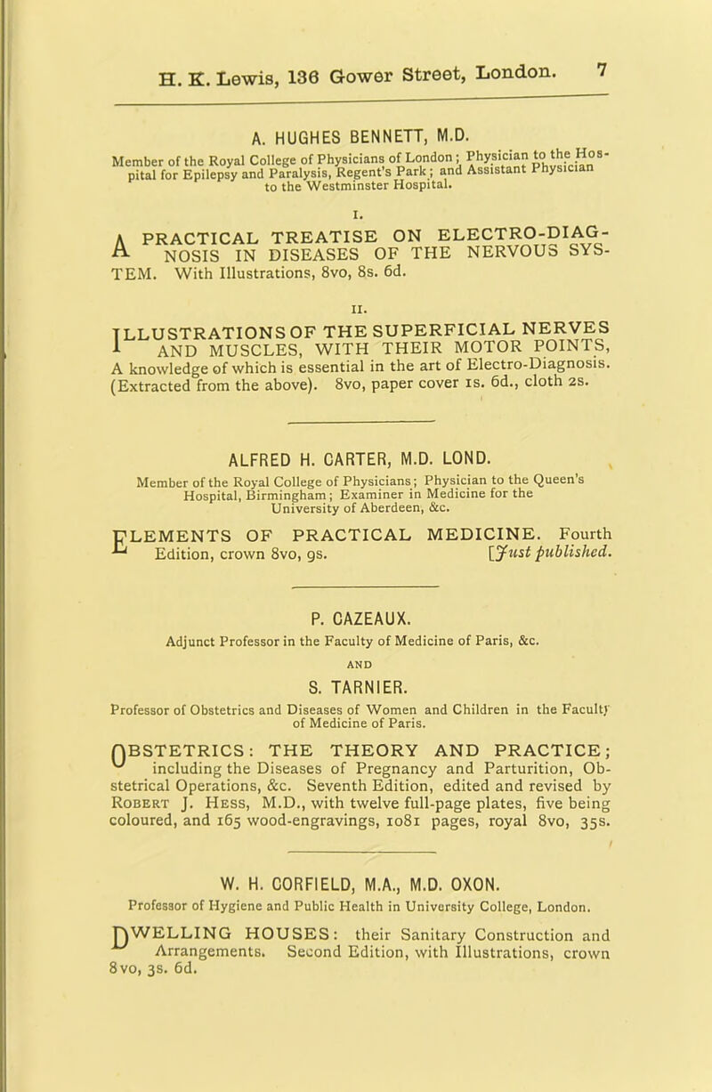 A. HUGHES BENNETT, M.D. Member of the Royal College of Physicians of London; Physician pital for Epilepsy and Paralysis, Regent s Park; and Assistant Physician to the Westminster Hospital. I. A PRACTICAL TREATISE ON ELECTRO-DIAG- ^ NOSIS IN DISEASES OF THE NERVOUS SYS- TEM. With Illustrations, 8vo, 8s. 6d. II. ILLUSTRATIONS OF THE SUPERFICIAL NERVES A AND MUSCLES, WITH THEIR MOTOR POINTS, A knowledge of which is essential in the art of Electro-Diagnosis. (Extracted from the above). 8vo, paper cover is. 6d., cloth 2S. ALFRED H. CARTER, M.D. LOND. Member of the Royal College of Physicians; Physician to the Queen s Hospital, Birmingham; Examiner in Medicine for the University of Aberdeen, See. ELEMENTS OF PRACTICAL MEDICINE. Fourth Edition, crown 8vo, gs. published. P. CAZEAUX. Adjunct Professor in the Faculty of Medicine of Paris, &c. AND S. TARNIER. Professor of Obstetrics and Diseases of Women and Children in the Faculty of Medicine of Paris. QBSTETRICS: THE THEORY AND PRACTICE; including the Diseases of Pregnancy and Parturition, Ob- stetrical Operations, &c. Seventh Edition, edited and revised by Robert J. Hess, M.D., with twelve full-page plates, five being coloured, and 165 wood-engravings, 1081 pages, royal 8vo, 35s. W. H. CORFIELD, M.A., M.D. OXON. Professor of Hygiene and Public Health in University College, London. lYWELLING HOUSES: their Sanitary Construction and Arrangements. Second Edition, with Illustrations, crown 8vo, 3s. 6d.