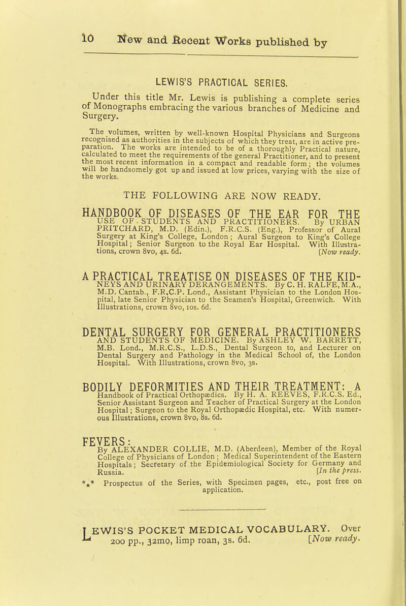 LEWIS’S PRACTICAL SERIES. Under this title Mr. Lewis is publishing a complete series of Monographs embracing the various branches of Medicine and Surgery. The volumes, written by well-known Hospital Physicians and Surgeons recognised as authorities in the subjects of which they treat, are in active pre- paration, The works are intended to be of a thoroughly Practical nature, calculated to meet the requirements of the general Practitioner, and to present ^ information in a compact and readable form; the volumes will be handsomely got up and issued at low prices, varying with the size of the works. THE FOLLOWING ARE NOW READY. HANDBOOK OF DISEASES OF THE EAR FOR THE USE OF. STUDENTS AND PRACTITIONERS. By URBAN PRITCHARD, M.D. (Edin.), F.R.C.S. (Eng.), Professor of Aural Surgery at King’s College, London ; Aural Surgeon to King’s College Hospital; Senior Surgeon to the Royal Ear Hospital. With Illustra- tions, crown 8vo, 4s. 6d. [Now ready. A PRACTICAL TREATISE ON DISEASES OF THE KID- NEYS AND URINARY DERANGEMENTS. By C. H. RALFE, M.A., M.D. Cantab., F.R.C.P. Lond., Assistant Physician to the London Hos- pital, late Senior Physician to the Seamen’s Hospital, Greenwich. With Illustrations, crown 8vo, 10s. fid. DENTAL SURGERY FOR GENERAL PRACTITIONERS AND STUDENTS OF MEDICINE. By ASHLEY W. BARRETT, M.B. Lond., M.R.C.S., L.D.S., Dental Surgeon to, and Lecturer on Dental Surgery and Pathology in the Medical School of, the London Hospital. With Illustrations, crown 8vo, 3s. BODILY DEFORMITIES AND THEIR TREATMENT: A Handbook of Practical Orthoptedics. By H. A. REEVES, F.R.Ci.S. Ed., Senior Assistant Surgeon and Teacher of Practical Surgery at the London Hospital; Surgeon to the Royal Orthopedic Hospital, etc. With numer- ous Illustrations, crown 8vo, 8s. fid. FEVERS■ ^By ALEXANDER COLLIE, M.D. (Aberdeen), Member of the Royal College of Physicians of London ; Medical Superintendent of the Eastern Hospitals; Secretary of the Epidemiological Society for Germany and Russia. [In the press. ■t,* Prospectus of the Series, with Specimen pages, etc., post free on application. T EWIS’S POCKET MEDICAL VOCABULARY. Over 200 pp., 32mo, limp roan, 3s. 6d. {Now ready.
