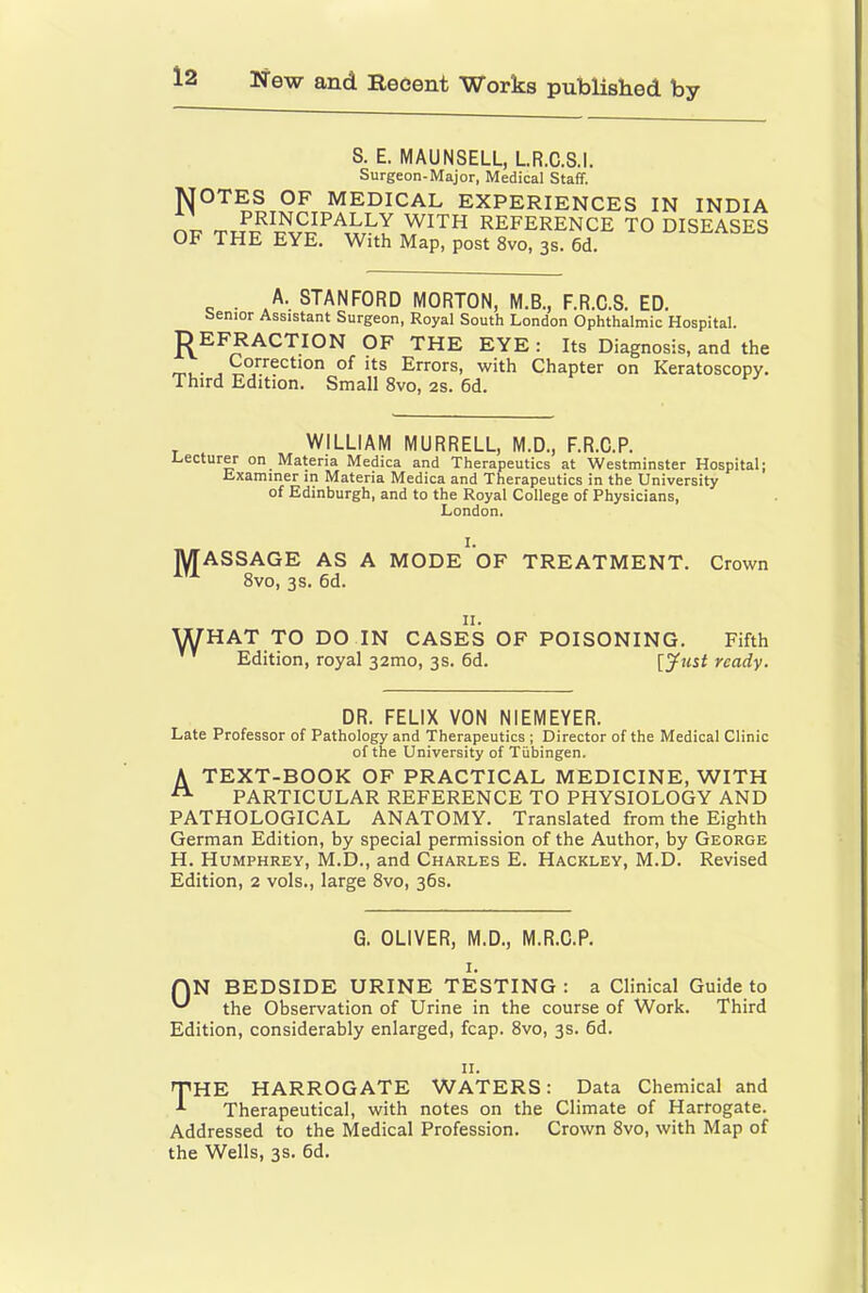 S. E. MAUNSELL, LR.C.S.I. Surgeon-Major, Medical Staff. NOTES OF MEDICAL EXPERIENCES IN INDIA „ T I REFERENCE TO DISEASES OF THE EYE. With Map, post 8vo, 3s. 6d. . A. STANFORD MORTON, M.B., F.R.C.S. ED. senior Assistant Surgeon, Royal South London Ophthalmic Hospital. J^EFRACTION OF THE EYE : Its Diagnosis, and the . Correction of its Errors, with Chapter on Keratoscopy. Third Edition. Small 8vo, 2s. 6d. WILLIAM MURRELL, M.D., F.R.C.P. Lecturer on Materia Medica and Therapeutics at Westminster Hospital; Lxaminer in Materia Medica and Therapeutics in the University of Edinburgh, and to the Royal College of Physicians, London. I. MASSAGE AS A MODE OF TREATMENT. Crown 8vo, 3s. 6d. II. WHAT TO DO IN CASES OF POISONING. Fifth Edition, royal 32mo, 3s. 6d. {Just ready. DR. FELIX VON NIEMEYER. Late Professor of Pathology and Therapeutics ; Director of the Medical Clinic of the University of Tubingen. A TEXT-BOOK OF PRACTICAL MEDICINE, WITH PARTICULAR REFERENCE TO PHYSIOLOGY AND PATHOLOGICAL ANATOMY. Translated from the Eighth German Edition, by special permission of the Author, by George H. Humphrey, M.D., and Charles E. Hackley, M.D. Revised Edition, 2 vols., large 8vo, 36s. G. OLIVER, M.D., M.R.C.P. QN BEDSIDE URINE TESTING : a Clinical Guide to the Observation of Urine in the course of Work. Third Edition, considerably enlarged, fcap. 8vo, 3s. 6d. II. THE HARROGATE WATERS: Data Chemical and Therapeutical, with notes on the Climate of Harrogate. Addressed to the Medical Profession. Crown 8vo, with Map of the Wells, 3s. 6d.