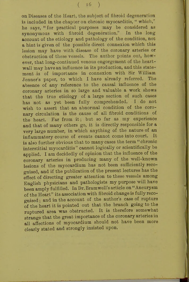 ( '^^ ) on Diseases of the Heart, the subject of fibroid degeneration is included in the chapter on chronic myocarditis,  which, he says,  for practical purposes may be considered as synonymous with fibroid degeneration. In the long account of the etiology and pathology of the condition, not a hint is given of the possible direct connexion which this lesion may have with disease of the coronary arteries or obstruction of these vessels. The author points out, how- ever, that long-continued venous engorgement of the heart- wall may have an influence in its production, and this state- ment is of importance in connexion with Sir William Jenner's paper, to which I have already referred. The absence of any reference to the causal influence of the coronary arteries in so large and valuable a work shows that the true etiology of a large section of such cases has not as yet been fully comprehended. I do not wish to assert that an abnormal condition of the coro- nary circulation is the cause of all fibroid conditions of the heart. Far from it; but so far as my experience and that of many others go, it is directly responsible for a very large number, in which anything of the nature of an inflammatory course of events cannot come into court. It is also further obvious that to many cases the term chronic interstitial myocarditis cannot logically or scientifically be applied. I am decidedly of opinion that the influence of the coronary arteries in producing many of the well-known lesions of the myocardium has not been sufficiently reco- gnised, and if the publication of the present lectures has the effect of directing greater attention to these vessels among English physicians and pathologists my purpose will have been amply fulfilled. In Dr. Bram well's article on Aneurysm of the Heart its association with fibroid change is fully reco- gnised ; and in the account of the author's case of rupture of the heart it is pointed out that the branch going to the ruptured area was obstructed. It is therefore somewhat strange that the great importance of Dhe coronary arteries in all affections of myocardium should not have been more clearly stated and strongly insisted upon.