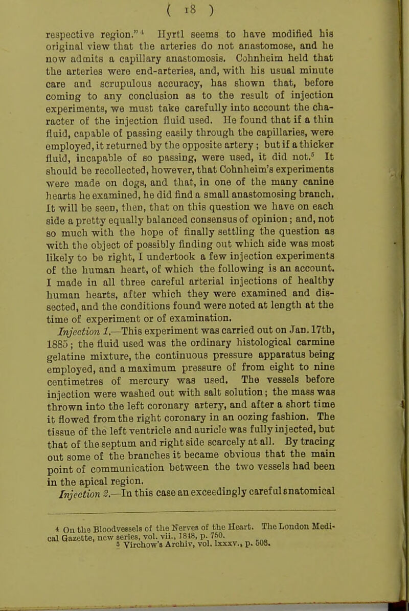 respective region. ' Ilyrtl seems to have modified his origiual view that the arteries do not anastomose, and he now admits a capillary anastomosis. Cohnheim held that the arteries were end-arteries, and, with his usual minute care and scrupulous accuracy, has shown that, before coming to any conclusion as to the result of injection experiments, we must take carefully into account the cha- racter of the injection fluid used. He found that if a thin fluid, capable of passing easily through the capillaries, were employed, it returned by the opposite artery; but if a thicker fluid, incapable of so passing, were used, it did not.' It should be recollected, however, that Cohnheim's experiments were made on dogs, and that, in one of the many canine liearts he examined, he did find a small anastomosing branch. It will bo seen, then, that on this question we have on each side a pretty equally balanced consensus of opinion; and, not so much with the hope of finally settling the question as with the object of possibly finding out which side was most likely to be right, I undertook a few injection experiments of the human heart, of which the following is an account. I made in all three careful arterial injections of healthy human hearts, after which they were examined and dis- sected, and the conditions found were noted at length at the time of experiment or of examination. Injection 1.—This experiment was carried out on Jan. 17th, 1885; the fluid used was the ordinary histological carmine gelatine mixture, the continuous pressure apparatus being employed, and a maximum pressure of from eight to nine centimetres of mercury was used. The vessels before injection were washed out with salt solution; the mass was thrown into the left coronary artery, and after a short time it flowed from the right coronary in an oozing fashion. The tissue of the left ventricle and auricle was fully injected, but that of the septum and right side scarcely at all. By tracing out some of the branches it became obvious that the main point of communication between the two vessels had been in the apical region. Injection S.—In this case an exceedingly careful snatomical 4 On the Bloodvessels of the Nerves of the Heart. The London Medi- cal Gazette, new series, vol. vii., 1818, p. 7-50. 5 Virchow's Archiv, vol. Ixxxv., p. 508.