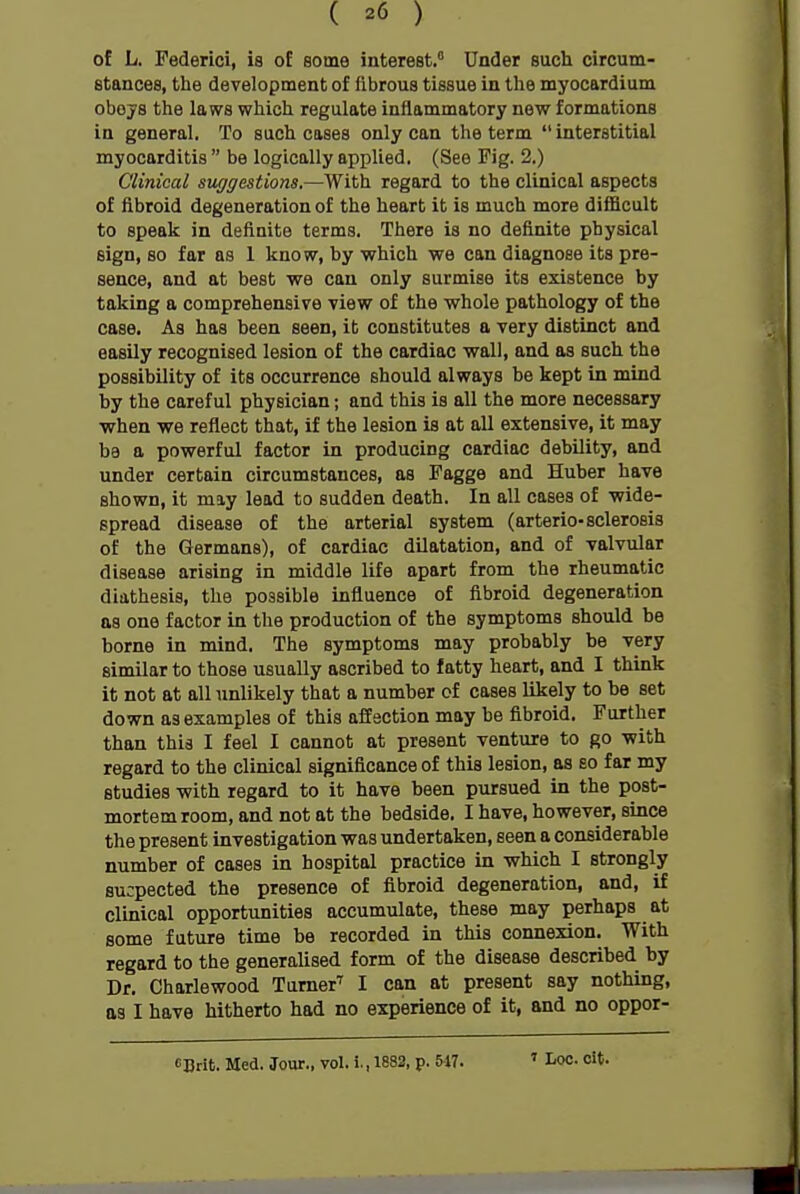 of L. Pederici, is of some interest, Under such circum- stances, the development of fibrous tissue in tlie myocardium obojs the laws which regulate inflammatory new formations in general. To such cases only can the term interstitial myocarditis  be logically applied. (See Fig. 2.) Clinical suggestions.—With regard to the clinical aspects of fibroid degeneration of the heart it is much more difficult to speak in definite terms. There is no definite physical sign, so far as 1 know, by which we can diagnose its pre- sence, and at best we can only surmise its existence by taking a comprehensive view of the whole pathology of the case. As has been seen, it constitutes a very distinct and easily recognised lesion of the cardiac wall, and as such the possibility of its occurrence should always be kept in mind by the careful physician; and this is all the more necessary when we reflect that, if the lesion is at all extensive, it may be a powerful factor in producing cardiac debility, and under certain circumstances, as Fagge and Huber have shown, it may lead to sudden death. In all cases of wide- spread disease of the arterial system (arterio-sclerosis of the Germans), of cardiac dilatation, and of valvular disease arising in middle life apart from the rheumatic diathesis, the possible influence of fibroid degeneration as one factor in the production of the symptoms should be borne in mind. The symptoms may probably be very similar to those usually ascribed to fatty heart, and I think it not at all unlikely that a number of cases likely to be set down as examples of this affection may be fibroid. Further than this I feel I cannot at present venture to go with regard to the clinical significance of this lesion, as so far my studies with regard to it have been pursued in the post- mortem room, and not at the bedside. I have, however, since the present investigation was undertaken, seen a considerable number of cases in hospital practice in which I strongly sucpected the presence of fibroid degeneration, and, if clinical opportunities accumulate, these may perhaps at some future time be recorded in this connexion. With regard to the generalised form of the disease described by Dr. Charlewood Turner' I can at present say nothing, as I have hitherto had no experience of it, and no oppor- CDrit. Med. Jour., vol. i., 1882, p. 517. 1 Loc. oit.