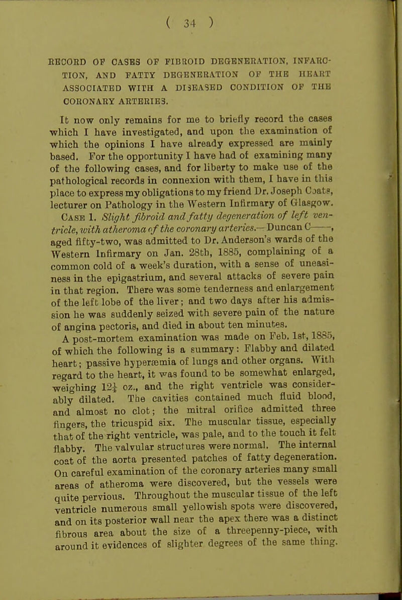 EBCORD OF CASKS OF FIBROID DBGENERATION, INPAHO- TION, AND FATTY DBGBNBRATION OF THE HEART ASSOCIATED WITH A DISEASED CONDITION OF THB CORONARY ARTERIES. It now only remains for me to briefly record the cases which I have investigated, and upon the examination of ■which the opinions I have already expressed are mainly based. For the opportunity I have had of examining many of the following cases, and for liberty to make use of the pathological records in connexion with them, I have in this place to express my obligations to my friend Dr, Joseph Coat?, lecturer on Pathology in the Western Infirmary of Glasgow. Case 1. Slight fibroid and fatty degeneration of left ven- tricle, with atheroma of the coronary arteries — Duncan C——, aged fifty-two, was admitted to Dr. Anderson's wards of the Western Infirmary on Jan. 28th, 1885, complaining of a common cold of a week's duration, with a sense of uneasi- ness in the epigastrium, and several attacks of severe pain in that region. There was some tenderness and enlargement of the left lobe of the liver; and two days after his admis- sion he was suddenly seized with severe pain of the nature of angina pectoris, and died in about ten minutes. A post-mortem examination was made on Feb. 1st, 1885, of which the following is a summary: Flabby and dilated heart; passive hjpersemia of lungs and other organs. With regard to the heart, it was found to be somewhat enlarged, weighing 12^ oz., and the right ventricle was consider- ably dilated. The cavities contained much fluid blond, and almost no clot; the mitral oriflce admitted three fingers, the tricuspid six. The muscular tissue, especially that of the right ventricle, was pale, and to the touch it felt flabby. The valvular structures were normal. The internal coat of the aorta presented patches of fatty degeneration. On careful examination of the coronary arteries many small areas of atheroma were discovered, but the vessels were quite pervious. Throughout the muscular tissue of the left ventricle numerous small yellowish spots were discovered, and on its posterior wall near the apex there was a distinct fibrous area about the size of a threepenny-piece, with around it evidences of slighter degrees of the same thing.