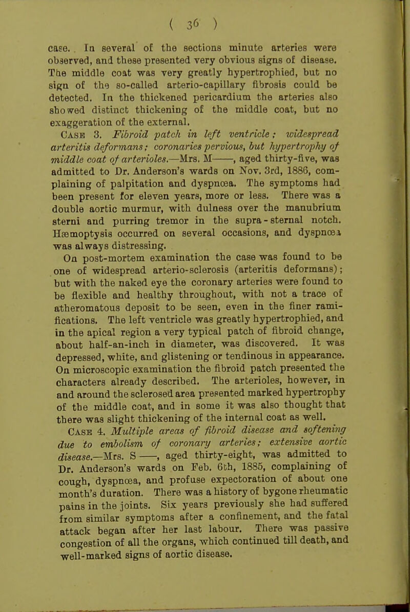 ( 3(> ) case. In several of the sections minute arteries were observed, and these x^resented very obvious signs of disease. The middle coat was very greatly hypertrophied, but no sign of the so-called arterio-capillary fibrosis could be detected. In the thickened pericardium the arteries also showed distinct thickening of the middle coat, but no exaggeration of the external. Cask 3. Fibroid patch in left ventricle; widespread arteritis deformans; coronaries perviow, but hypertrophy of middle coat of arterioles.—Mrs, M , aged thirty-five, was admitted to Dr. Anderson's wards on Nov. 3rd, 1886, com- plaining of palpitation and dyspnoea. The symptoms had been present for eleven years, more or less. There was a double aortic murmur, with dulness over the manubrium sterni and purring tremor in the supra - sternal notch. Hasmoptysis occurred on several occasions, and dyspnoei was always distressing. On post-mortem examination the case was found to be one of widespread arterio-sclerosis (arteritis deformans); but with the naked eye the coronary arteries were found to be flexible and healthy throughout, with not a trace of atheromatous deposit to be seen, even in the finer rami- fications. The left ventricle was greatly hypertrophied, and in the apical region a very typical patch of fibroid change, about half-an-inch in diameter, was discovered. It was depressed, white, and glistening or tendinous in appearance. On microscopic examination the fibroid patch presented the characters already described. The arterioles, however, in and around the sclerosed area presented marked hypertrophy of the middle coat, and in some it was also thought that there was slight thickening of the internal coat as well. Case 4. Multiple areas of fibroid disease and softening due to embolism of coronary arteries; extensive aortic disease—Mta. S , aged thirty-eight, was admitted to Dr. Anderson's wards on Feb. 6th, 1885, complaining of cough, dyspnoea, and profuse expectoration of about one month's duration. There was a history of bygone rheumatic pains in the joints. SLs years previously she had suffered from similar symptoms after a confinement, and the fatal attack began after her last labour. There was passive congestion of all the organs, which continued till death, and well-marked signs of aortic disease.