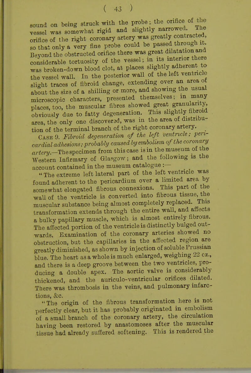 sound on being struck with the probe ; the orifice of the vessel was somewhat rigid and slightly avowed; T)'^^^ orittceof the right coronary artery was greatly contracted so that only a very fine probe could be passed through it. Beyond the obstructed orifice there was great dilatation and considerable tortuosity of the vessel; in itf, was broken-down blood clot, at places slightly adherent to the vessel wall. In the posterior wall of the left ventricle slight traces of fibroid change, extending over an area ot about the size of a shilling or more, and showing the usual microscopic characters, presented themselves; in many places, too, the muscular fibres showed great granularity, obviously due to fatty degeneration. This slightly fibroid area, the only one discoverad, was in the area of distribu- tion of the terminal branch of the right coronary artery. Case 9. Fibroid degeneration of the left ventricle; peri- cardial adhedons; probably caused by emholism of the coronary «r«ery.-The specimen from this case is in the museum of the Western Infirmary of Glasgow; and the following is the account contained in the museum catalogue :—  The extreme left lateral part of the left ventricle was found adherent to the pericardium over a limited area by somewhat elongated fibrous connexions. This part of the wall of the ventricle is converted into fibrous tissue, the muscular substance being almost completely replaced. This transformation extends through the entire wall, and affects a bulky papillary muscle, which is almost entirely fibrous. The affected portion of the ventricle is distinctly bulged out- wards. Examination of the coronary arteries showed no obstruction, but the capUlaries in the affected region are greatly diminished, as shown by injection of soluble Prussian blue. The heart as a whole is much enlarged, weighing 22 cz., and there is a deep groove between the two ventricles, pro- ducing a double apex. The aortic valve is considerably thickened, and the auriculo-ventricular orifices dilated. There was thrombosis in the veins, and pulmonary infarc- tions, &c. The origin of the fibrous transformation here is not perfectly clear, but it has probably originated in embolism of a small branch of the coronary artery, the circulation having been restored by anastomoses after the muscular tissue had already suffered softening. This is rendered the