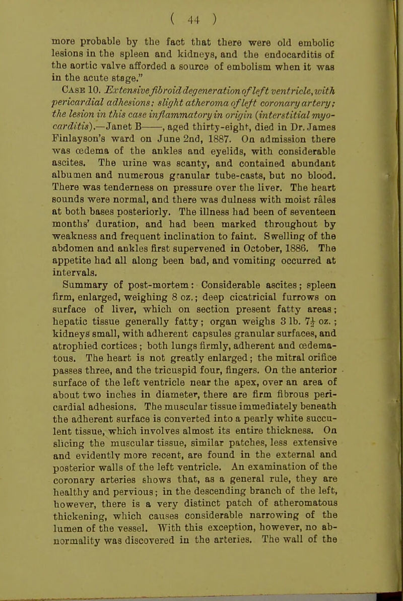 more probable by the fact that there were old embolic lesions in the spleen and kidneys, and the endocarditis of the aortic valve offorded a source of embolism when it was in the acute stage, Case 10. Extensivefibroiddegcnerationof leftvenfricle,with pericardial adhesions; sliyht atheroma of left coronary artery; the lesion in this case inflammatory in origin {interstitial myo- carditis)—3 met B , aged thirty-eight, died in Dr. James Finlayson's ward on June 2nd, 1887. On admission there was oedema of the ankles and eyelids, with considerable ascites. The uiine was scantj', and contained abundant albumen and numerous granular tube-casts, but no blood. There was tenderness on pressure over the liver. The heart sounds were normal, and there was dulness with moist rales at both bases posteriorly. The illness had been of seventeen months' duration, and had been marked throughout by weakness and frequent inclination to faint. Swelling of the abdomen and ankles first supervened in October, 1886. The appetite had all along been bad, and vomiting occurred at intervals. Summary of post-mortem: Considerable ascites; spleen firm, enlarged, weighing 8 oz.; deep cicatricial furrows on surface of liver, which on section present fatty areas; hepatic tissue generally fatty; organ weighs 3 lb. oz.; kidneys small, with adherent capsules granular surfaces, and atrophied cortices; both lungs firmly, adherent and oedema- tous. The heart is not greatly enlarged; the mitral orifice passes three, and the tricuspid four, fingers. On the anterior surface of the left ventricle near the apex, over an area of about two inches in diameter, there are firm fibrous peri- cardial adhesions. The muscular tissue immediately beneath the adherent surface is converted into a pearly white succu- lent tissue, which involves almost its entire thickness. On slicing the muscular tissue, similar patches, less extensive and evidently more recent, are found in the external and posterior walls of the left ventricle. An examination of the coronary arteries shows that, as a general rule, they are healthy and pervious; in the descending branch of the left, however, there is a very distinct patch of atheromatous thickening, which causes considerable narrowing of the lumen of the vessel. With this exception, however, no ab- normality was discovered in the arteries. The wall of the