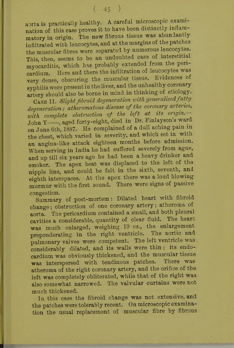 airta is practically iiealthy. A careful microscopic exami- nation of this case proves it to have been distinctly inflam- matory in origin. The new fibrous tissue was abundantly iatiltrated with leucocytes, and at the margins of the patches the muscular fibres were separated by numerous leucocytes. This, then, seems to be an undoubted case of interstitial myocarditis, which has probably extended from the peri- cardium. Here and there the infiltration of leucocytes was very dense, obscuring the muscular tissue. Evidences of syphilis were present in the liver, and the unhealthy coronary artery should also be borne in mind in thinking of etiology. Case 11. Slight fibroid degeneration ivith generalised fatty degeneration; atheromatous disease of the coronary arteries, with complete obstruction of the left at its origin — John Y , aged forty-eight, died in Dr. Finlayson's ward on June 6ch, 1887. He complained of a dull aching pain in the chest, which varied in severity, and which set in with an angina-like attack eighteen months before admission. When serving in India he had suffered severely from ague, and up till six years ago he had been a heavy drinker and smoker. The apex beat was displaced to the left of the nipple line, and could be felt in the sixth, seventh, and eighth interspaces. At the apex there was a loud blowing murmur with the first sound. There were signs of passive congestion. Summary of post-mortem: Dilated heart with fibroid change; obstruction of one coronary artery; atheroma of aorta. The pericardium contained a small, and both pleural cavities a considerable, quantity of clear fluid. The heart was much enlarged, weighing 19 oz., the enlargement preponderating in the right ventricle. The aortic and pulmonary valves were competent. The left ventricle was considerably dilated, and its walls were thin; its endo- cardium was obviously thickened, and the muscular tissue was interspersed with tendinous patches. There was atheroma of the right coronary artery, and the orifice of the left was completely obliterated, while that of the right was also somewhat narrowed. The valvular curtains were not much thickened. In this case the fibroid change was not extensive, and the patches were tolerably recent. On microscopic examina- tion the usual replacement of muscular fibre by fibrous