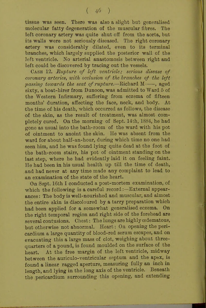 tissue was seen. There was also a slight but generalised molecular fatty degeneration of the muscular fibres. The left coronary artery was quite shut oil from the aorta, but its walls were not seriously diseased. The right coronary artery was considerably dilated, even to its terminal branches, which largely supplied the posterior wall of the left ventricle. No arterial anastomosis between right ond left could be discovered by tracing out the vessels. Case 12. Rupture of left ventricle; serious disease of coronary arteries, with occlusion of the branches of the left passing toioards the seat of rupture.—Richard M , aged sixty, a boat-hirer from Dunoon, was admitted to Ward 6 of the Western Infirmary, suffering from eczema of fifteen months' duration, affecting the face, neck, and body. At the time of his death, which occurred as follows, the disease of the skin, as the result of treatment, was almost com- pletely cured. On the morning of Sept. 14th, 1884, he had gone as usual into the bath-room of the ward with his pot of ointment to anoint the skin. He was absent from the ward for about balf-an-hour, during which time no one had seen him, and he was found lying quite dead at the foot of the bath-room stairs, his pot of ointment standing on the last step, where he had evidently laid it on feeling faint. He had been in his usual health up till the time of death, and had never at any time made any complaint to lead to an examination of the state of the heart. On Sept. 16th I conducted a post-mortem examination, of which the following is a careful record:—External appear- ances : The body is well-nourished and muscular, and almost the entire skin is discoloured by a tarry preparation which had been applied for a somewhat generalised eczema. On the right temporal region and right side of the forehead are several contusions. Chest: The lungs are highly cedematous, but otherwise not abnormal. Heart: On opening the peri- cardium a large quantity of blood-red serum escapes, and on evacuating this a large mass of clot, weighing about three- quarters of a pound, is found moulded on the surface of the heart. At the free margin of the left ventricle, midway between the auriculo-ventricular septum and the apex, is found a linear ragged aperture, measuring fully an inch in length, and lying in the long axis of the ventricle. Beneath the pericardium surrounding this opening, and extending