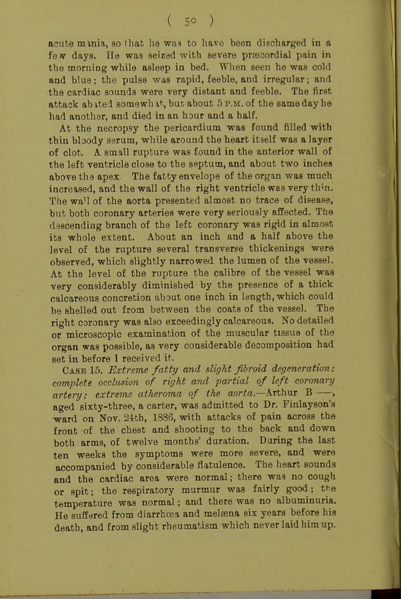 acute minia, so that he wa? to havo boon discharged in a fe w days. lie was seized with severe prajcordial pain in the morning while asleep in bed. When seen he was cold and blue; the pulse was rapid, feeble, and irregular; and the cardiac sounds were very distant and feeble. The first attack abited somewh x*-., but about 5 p.m. of the same day he had another, and died in an hour and a half. At the necropsy the pericardium was found filled with thin bloody serum, while around the heart itself was a layer of clot. A small rupture was found in the anterior wall of the left ventricle close to the septum, and about two inches above the apex. The fatty envelope of the organ was much increased, and the wall of the right ventricle was very thm. The wa'l of the aorta presented almost no trace of disease, but both coronary arteries were very seriously affected. The descending branch of the left coronary was rigid in almost its whole extent. About an inch and a half above the level of the rupture several transverse thickenings were observed, which slightly narrowed the lumen of the vessel. At the level of the rupture the calibre of the vessel was very considerably diminished by the presence of a thick calcareous concretion about one inch in length, which could be shelled out from between the coats of the vessel. The right coronary was also exceedingly calcareous. No detailed or microscopic examination of the muscular tissue of the organ was possible, as very considerable decomposition had set in before 1 received it. Case 15. Extreme fatty and alight fibroid degeneration ; complete occlusion of right and partial of left coronary artery; extreme atheroma of the aorta.—Arthur B , aged sixty-three, a carter, was admitted to Dr. Finlayson's ward on Nov, 24th, 1886, with attacks of pain across the front of the chest and shooting to the back and down both arms, of twelve months' duration. During the last ten weeks the symptoms were more severe, and were accompanied by considerable flatulence. The heart sounds and the cardiac area were normal; there was no cough or spit; the respiratory murmur was fairly good; the temperature was normal; and there was no albuminuria. He suffered from diarrhoea and melcena six years before his death, and from slight rheumatism which never laid him up.