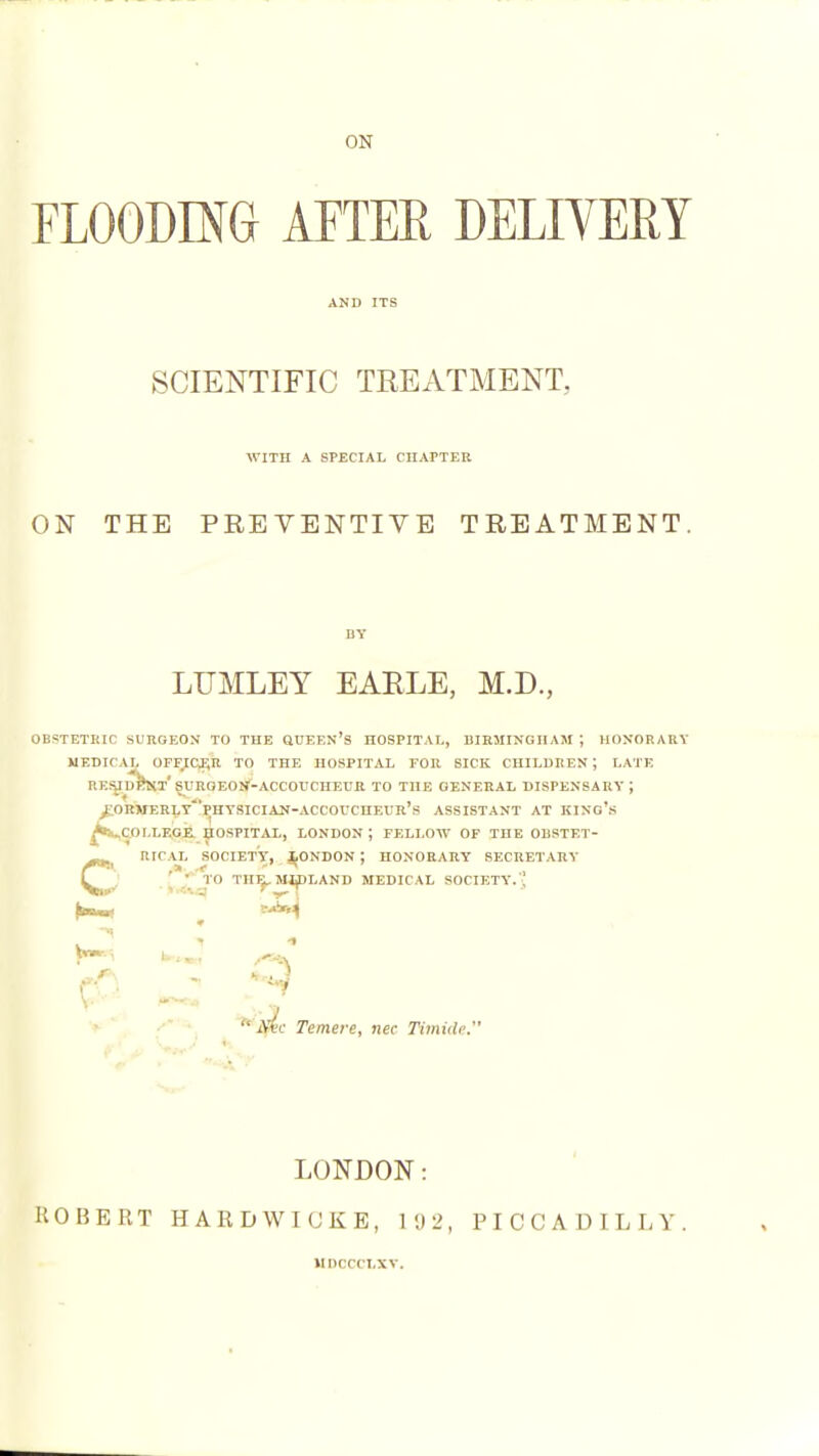 ON FLOODING APTEE DELIVERY SCIENTIFIC TREATMENT, ■WITH A SPECIAL CIIArTER ON THE PREVENTIVE TREATMENT. LUMLEY EAELE, M.D., OBSTETRIC SURGEON TO THE QUEEN'S HOSPITAL, BIRMINGHAM J HONORARY MEDICAL OFFI(Ji;n TO THE HOSPITAL EOR SICK CHILDREN; LATE RESUdSm'SUROEON'-ACCOUCHEL'R TO THE GENERAL DISPENSARY; /.ORMERLy'VhYSICIAN-ACCOVCHEUR's ASSISTANT AT KING's ^..COLLEGE. HOSPITAL, LONDON ; FELLOW OF THE OlISTET- RICAL SOCIETY, JjONDON ; HONORARY SECRETARY \ - TO TH^ MIDLAND MEDICAL SOCIETY.  ^\a%c Temere, nee Timide.' LONDON: ROBERT HARDWIOKE, i;)2, PICCADILLY. IIDCCCLXV.