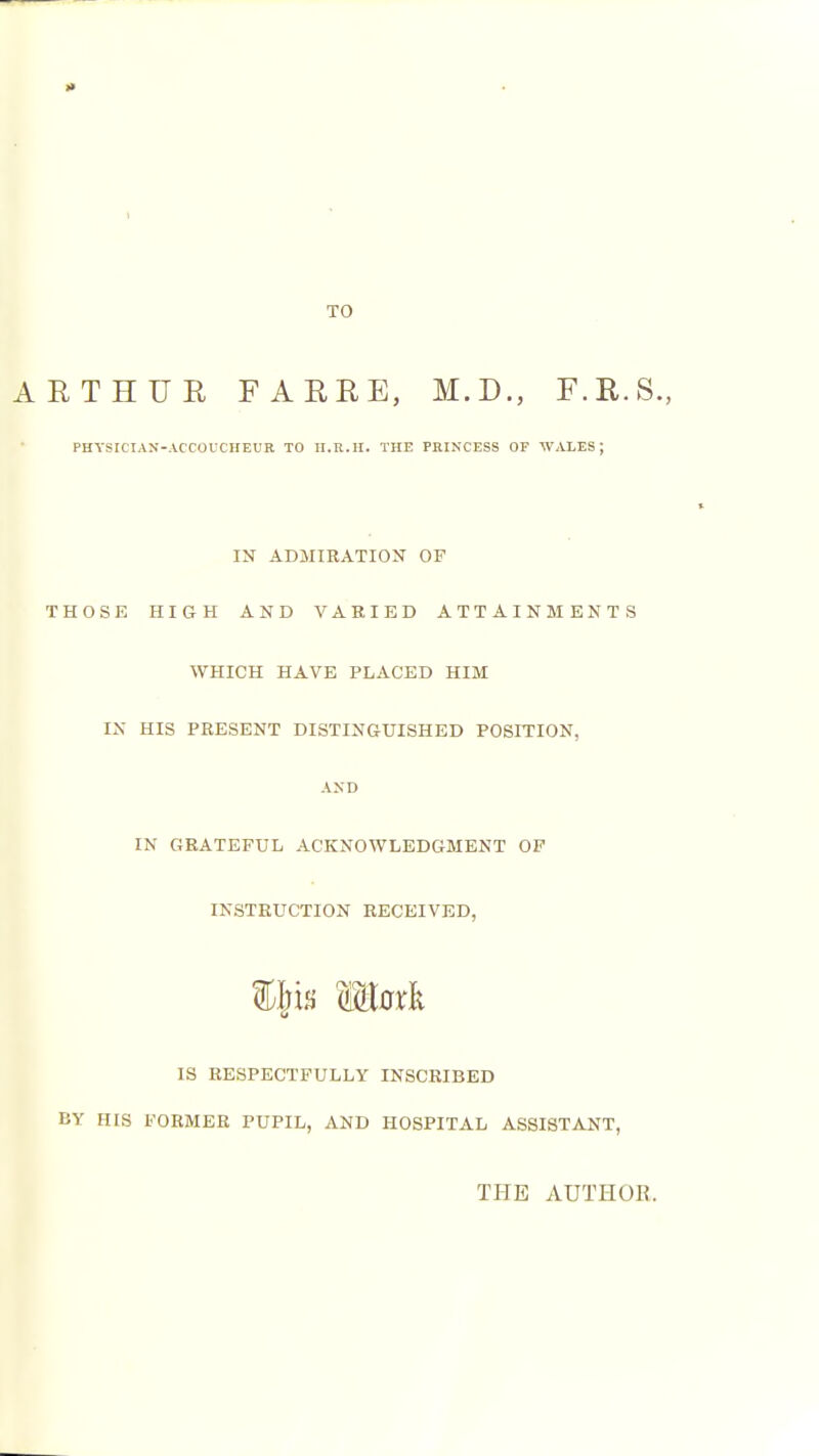 TO ARTHUR FARRE, M.D., F.R.S., PHYSICIAN-ACCOUCHEUR TO II.R.H. THE PHIKCESS OF WALES; IN ADMIRATION OF THOSE HIGH AND VARIED ATTAINMENTS WHICH HAVE PLACED HIM IX HIS PRESENT DISTINGUISHED POSITION, AND IN GRATEFUL ACKNOWLEDGMENT OF INSTRUCTION RECEIVED, IS RESPECTFULLY INSCRIBED BY HIS FORMER PUPIL, AND HOSPITAL ASSISTANT, THE AUTHOE.