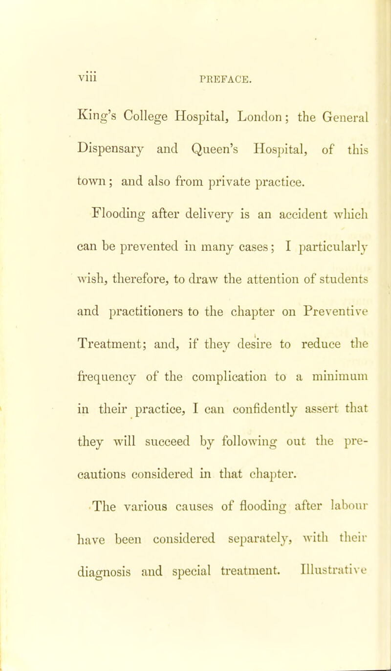 King's College Hospital, London; the General Dispensary and Queen's Hospital, of this town; and also from private practice. Flooding after delivery is an accident which can be prevented in many cases ; I particularly wish, therefore, to draw the attention of students and practitioners to the chapter on Preventive Treatment; and, if they desire to reduce the frequency of the complication to a minimum in their practice, I can confidently assert that they will succeed by following out the pre- cautions considered in that chapter. ■The various causes of flooding after laboui- have been considered separately, with their diagnosis and special treatment. Illustrati\ e