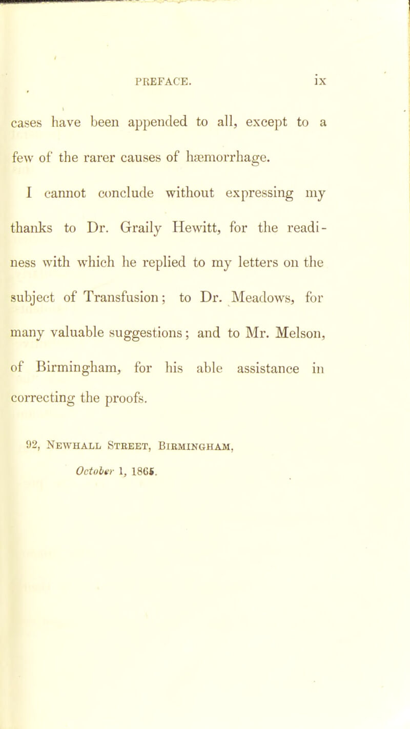 cases have been appended to all, except to a few of the rarer causes of haamorrhage. I cannot conclude without expressmg my thanks to Dr. Graily Hewitt, for the readi- ness with which he replied to ray letters on the subject of Transfusion; to Dr. Meadows, for many valuable suggestions; and to Mr. Melson, of Birmingham, for his able assistance in correcting the proofs. 92, Newhall Street, Birmingham, OctoUr \, 186*.