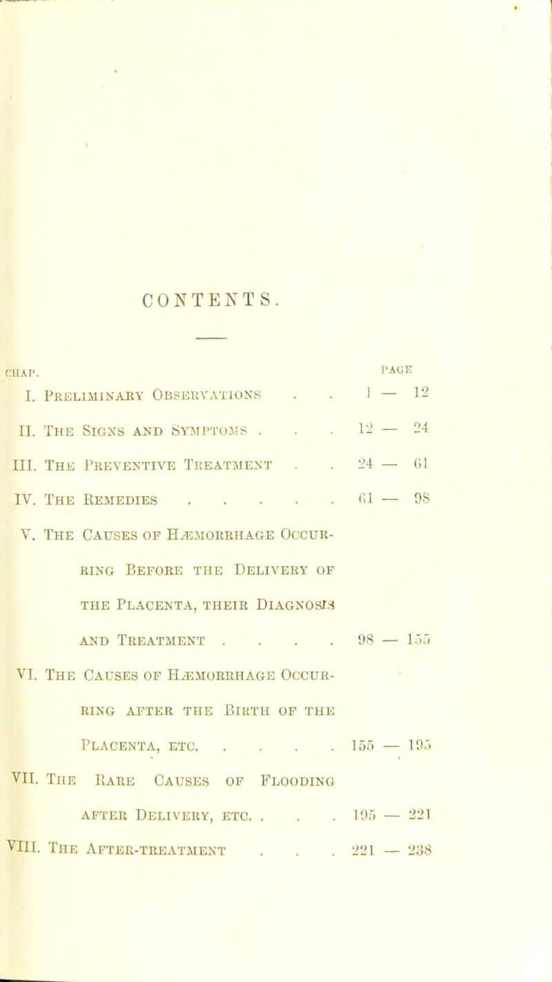 1 CONTENTS. I. Preliminaey Obseuvationk PAGE J — 12 II. The Sigxs and Symptcjjis . . .12 — 24 III. The Preventive Treatment . .24 — 01 IV. The Remedies CI — 98 V. The Causes of HiEMORRHAGE Occur- ring Before the Delivery of the Placenta, their Diagnosis AND Treatment . . . .98 — 155 VI. The Causes op Haemorrhage Occur- ring AFTER the BIHTH OF THE Placenta, etc 155 — 195 VII. The Rare Causes of Flooding AFTER Delivery, etc. . . . 195 — 221 VIII. The After-treatment . . . 221 — 238