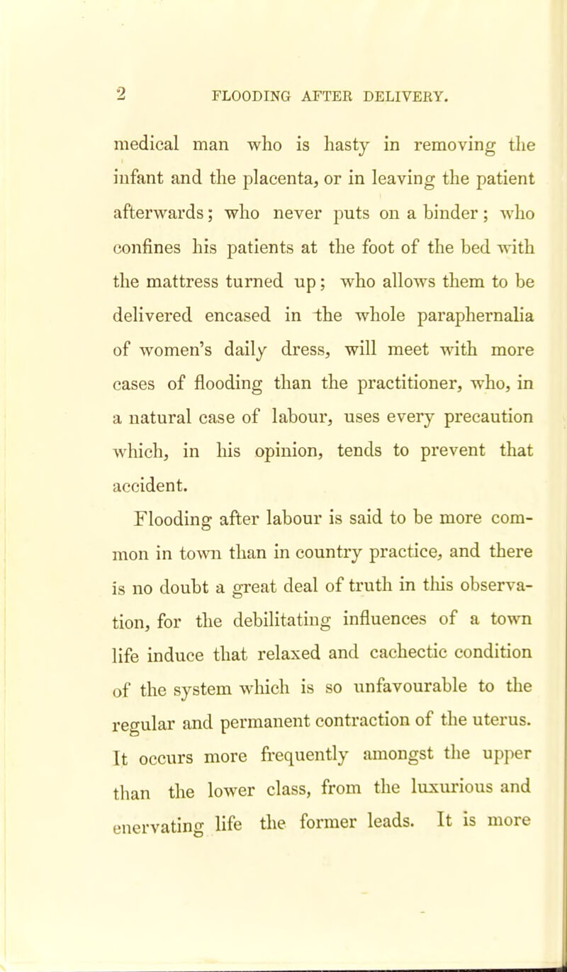 medical man who is hasty in removing the infant and the placenta, or in leaving the patient afterwards; who never puts on a binder; who confines his patients at the foot of the bed with the mattress turned up; who allows them to be delivered encased in the whole paraphernalia of women's daily dress, will meet with more cases of flooding than the practitioner, who, in a natural case of laboui', uses every precaution which, in his opinion, tends to prevent that accident. Flooding after labour is said to be more com- mon in town than in country practice, and there is no doubt a great deal of truth in tliis observa- tion, for the debilitating influences of a town life induce that relaxed and cachectic condition of the system which is so unfavourable to the regular and permanent contraction of the uterus. It occurs more frequently amongst the upper than the lower class, from the luxui-ious and enervatino- life the former leads. It is more