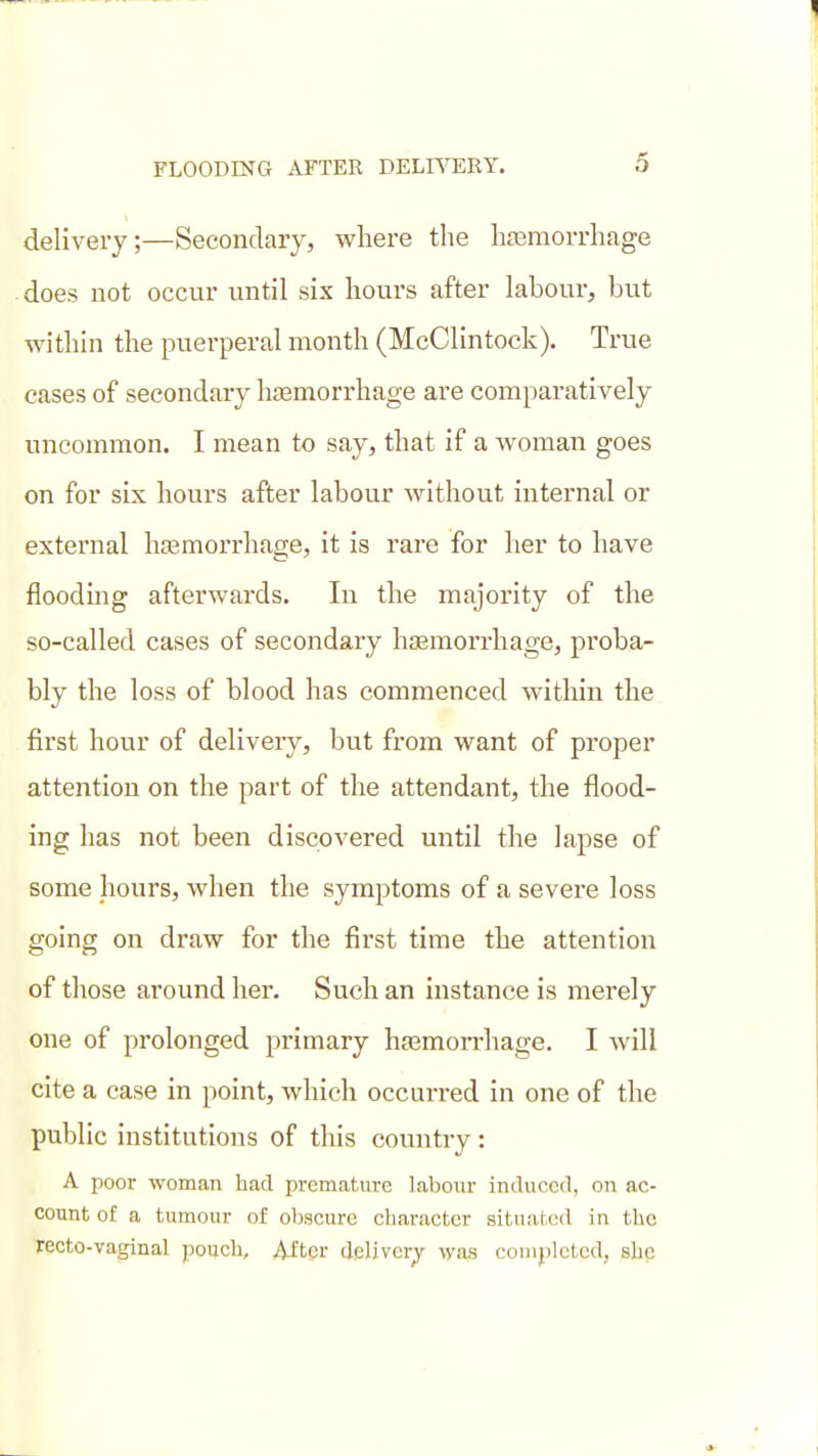 delivery;—Secondary, where the hjBmorrhage does not occur until six hours after labour, but within the puerperal month (McClintock). True cases of secondary hgemorrhage are comparatively uncommon. I mean to say, that if a woman goes on for six hours after labour without internal or external ha3morrhage, it is rare for her to have floodmg afterwards. In the majority of the so-called cases of secondary hjEmorrhage, proba- bly the loss of blood has commenced within the first hour of delivery, but from want of proper attention on the part of the attendant, the flood- ing has not been discovered until the lapse of some hours, when the symptoms of a severe loss going on draw for the first time the attention of those around her. Such an instance is merely one of prolonged primary hsemon-hage. I will cite a case in point, which occurred in one of the public institutions of this country: A poor woman had premature labour iniluccd, on ac- count of a tumour of oljscure character situated in the recto-vaginal pouch, 4Jtcr deljver;)^ was coiiipletcd, she