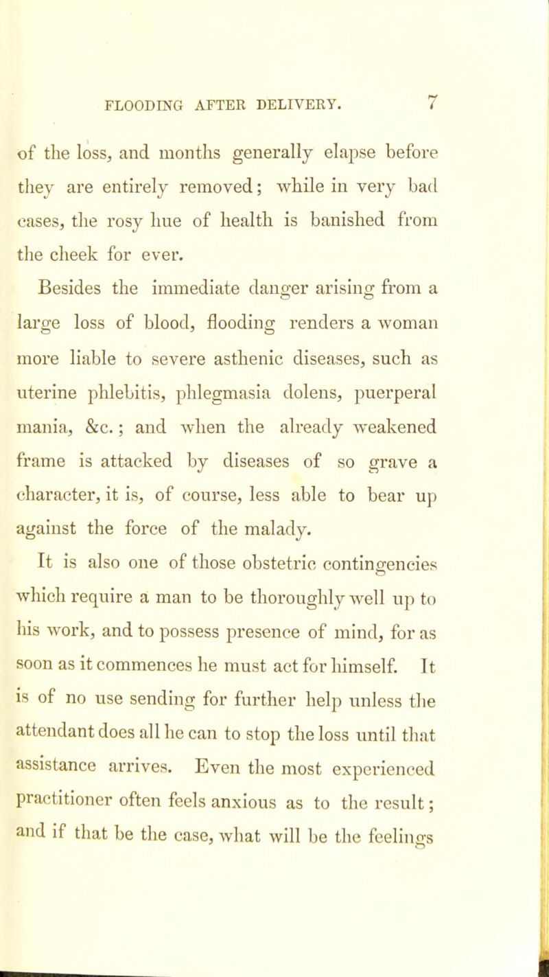 of the loss, and months generally elapse before they are entirely removed; while in very bad cases, the rosy hue of health is banished from the cheek for ever. Besides the immediate danger arisino; from a large loss of blood, flooding renders a woman more liable to severe asthenic diseases, such as uterine phlebitis, phlegmasia dolens, puerperal mania, &c.; and when the already weakened frame is attacked by diseases of so grave a character, it is, of course, less able to bear up against the force of the malady. It is also one of those obstetric contingencies which require a man to be thoroughly well up to his work, and to possess presence of mind, for as soon as it commences he must act for himself. 11 is of no use sending for further help unless the attendant does all he can to stop the loss until that assistance arrives. Even the most experienced practitioner often feels anxious as to the result; and if that be the case, what will be the feelings